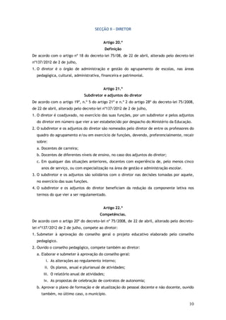 SECÇÃO II – DIRETOR
Artigo 20.º
Definição
De acordo com o artigo nº 18 do decreto-lei 75/08, de 22 de abril, alterado pelo decreto-lei
nº137/2012 de 2 de julho,
1. O diretor é o órgão de administração e gestão do agrupamento de escolas, nas áreas
pedagógica, cultural, administrativa, financeira e patrimonial.
Artigo 21.º
Subdiretor e adjuntos do diretor
De acordo com o artigo 19º, n.º 5 do artigo 21º e n.º 2 do artigo 28º do decreto-lei 75/2008,
de 22 de abril, alterado pelo decreto-lei nº137/2012 de 2 de julho,
1. O diretor é coadjuvado, no exercício das suas funções, por um subdiretor e pelos adjuntos
do diretor em número que vier a ser estabelecido por despacho do Ministério da Educação.
2. O subdiretor e os adjuntos do diretor são nomeados pelo diretor de entre os professores do
quadro do agrupamento e/ou em exercício de funções, devendo, preferencialmente, recair
sobre:
a. Docentes de carreira;
b. Docentes de diferentes níveis de ensino, no caso dos adjuntos do diretor;
c. Em qualquer das situações anteriores, docentes com experiência de, pelo menos cinco
anos de serviço, ou com especialização na área de gestão e administração escolar.
3. O subdiretor e os adjuntos são solidários com o diretor nas decisões tomadas por aquele,
no exercício das suas funções.
4. O subdiretor e os adjuntos do diretor beneficiam da redução da componente letiva nos
termos do que vier a ser regulamentado.
Artigo 22.º
Competências.
De acordo com o artigo 20º do decreto-lei nº 75/2008, de 22 de abril, alterado pelo decretolei nº137/2012 de 2 de julho, compete ao diretor:
1. Submeter à aprovação do conselho geral o projeto educativo elaborado pelo conselho
pedagógico.
2. Ouvido o conselho pedagógico, compete também ao diretor:
a. Elaborar e submeter à aprovação do conselho geral:
i. As alterações ao regulamento interno;
ii. Os planos, anual e plurianual de atividades;
iii. O relatório anual de atividades;
iv. As propostas de celebração de contratos de autonomia;
b. Aprovar o plano de formação e de atualização do pessoal docente e não docente, ouvido
também, no último caso, o município.

10

 