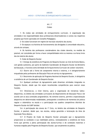 ANEXOS
ANEXO I - ESTRUTURAS DE ENRIQUECIMENTO CURRICULAR
__________________________________________________________________
Art. 1º
Clubes
1- Os clubes são atividades de enriquecimento curricular. A organização das
atividades é da responsabilidade do(s) professor(es) dinamizador(es) e consta nos respetivos
projetos que forem aprovados em Conselho Pedagógico.
2- Os clubes funcionam em regime de inscrição voluntária dos alunos.
3- Os espaços e os horários de funcionamento são divulgados à comunidade educativa,
através de cartazes.
4- Os horários dos professores coordenadores dos clubes deverão, na medida do
possível, ser concebidos por forma a haver compatibilidade entre os mesmos e as horas livres
dos da maioria dos alunos
5- Clube do Desporto Escolar
5.1- Emerge da existência do Programa do Desporto Escolar ao nível do Ensino Básico,
com gestão autónoma, por parte do Gabinete Coordenador do Desporto Escolar do Ministério
da Educação, e funciona como Atividade de Enriquecimento Curricular de caráter voluntário.
5.2- Ocorre sob a forma de componente interna e externa, e é obrigatoriamente
enquadrada pelos professores de Educação Física em serviço no Agrupamento.
5.3- Decorrente da aplicação do Programa Nacional do Desporto Escolar, é obrigatória
a existência de um Coordenador do Desporto Escolar.
5.4- Qualquer professor do Agrupamento pode dinamizar atividades integradas no
Desporto Escolar, desde que lhe sejam reconhecidas competências para exercer essas
funções.
5.5- Direciona-se, a nível interno, para a organização de iniciativas lúdico–
desportivas, no âmbito das atividades curriculares do Departamento de Educação Física e de
acordo com os seus conteúdos programáticos. Na vertente externa, permite a especialização
desportiva em determinadas modalidades, pressupondo a existência de momentos de prática
regular e sistemática na escola e a participação nos quadros competitivos distritais do
Desporto Escolar do CAEP Setúbal.
5.6- A participação dos alunos do 1º Ciclo, no âmbito das atividades do Desporto
Escolar, é possível, desde que, nas escolas, esteja garantida a lecionação da Área de
Expressão Físico-Motora.
5.7- O Projeto do Clube do Desporto Escolar pressupõe que o Agrupamento
proporcione as condições à sua viabilidade prática, nomeadamente a existência de horas
livres que permita a plena participação dos alunos/turmas e de condições materiais e
humanas exigidas pelo Programa do Desporto Escolar, que anualmente se publica.

101

 