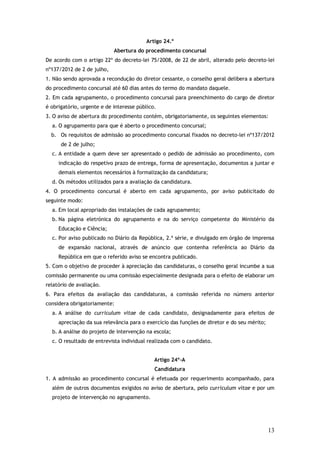 Artigo 24.º
Abertura do procedimento concursal
De acordo com o artigo 22º do decreto-lei 75/2008, de 22 de abril, alterado pelo decreto-lei
nº137/2012 de 2 de julho,
1. Não sendo aprovada a recondução do diretor cessante, o conselho geral delibera a abertura
do procedimento concursal até 60 dias antes do termo do mandato daquele.
2. Em cada agrupamento, o procedimento concursal para preenchimento do cargo de diretor
é obrigatório, urgente e de interesse público.
3. O aviso de abertura do procedimento contém, obrigatoriamente, os seguintes elementos:
a. O agrupamento para que é aberto o procedimento concursal;
b. Os requisitos de admissão ao procedimento concursal fixados no decreto-lei nº137/2012
de 2 de julho;
c. A entidade a quem deve ser apresentado o pedido de admissão ao procedimento, com
indicação do respetivo prazo de entrega, forma de apresentação, documentos a juntar e
demais elementos necessários à formalização da candidatura;
d. Os métodos utilizados para a avaliação da candidatura.
4. O procedimento concursal é aberto em cada agrupamento, por aviso publicitado do
seguinte modo:
a. Em local apropriado das instalações de cada agrupamento;
b. Na página eletrónica do agrupamento e na do serviço competente do Ministério da
Educação e Ciência;
c. Por aviso publicado no Diário da República, 2.ª série, e divulgado em órgão de imprensa
de expansão nacional, através de anúncio que contenha referência ao Diário da
República em que o referido aviso se encontra publicado.
5. Com o objetivo de proceder à apreciação das candidaturas, o conselho geral incumbe a sua
comissão permanente ou uma comissão especialmente designada para o efeito de elaborar um
relatório de avaliação.
6. Para efeitos da avaliação das candidaturas, a comissão referida no número anterior
considera obrigatoriamente:
a. A análise do curriculum vitae de cada candidato, designadamente para efeitos de
apreciação da sua relevância para o exercício das funções de diretor e do seu mérito;
b. A análise do projeto de intervenção na escola;
c. O resultado de entrevista individual realizada com o candidato.
Artigo 24º-A
Candidatura
1. A admissão ao procedimento concursal é efetuada por requerimento acompanhado, para
além de outros documentos exigidos no aviso de abertura, pelo curriculum vitae e por um
projeto de intervenção no agrupamento.

13

 