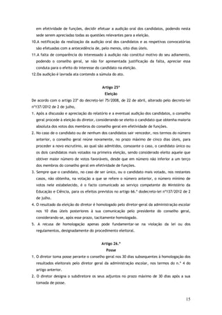 em efetividade de funções, decidir efetuar a audição oral dos candidatos, podendo nesta
sede serem apreciadas todas as questões relevantes para a eleição.
10.A notificação da realização da audição oral dos candidatos e as respetivas convocatórias
são efetuadas com a antecedência de, pelo menos, oito dias úteis.
11.A falta de comparência do interessado à audição não constitui motivo do seu adiamento,
podendo o conselho geral, se não for apresentada justificação da falta, apreciar essa
conduta para o efeito do interesse do candidato na eleição.
12.Da audição é lavrada ata contendo a súmula do ato.
Artigo 25º
Eleição
De acordo com o artigo 23º do decreto-lei 75/2008, de 22 de abril, alterado pelo decreto-lei
nº137/2012 de 2 de julho,
1. Após a discussão e apreciação do relatório e a eventual audição dos candidatos, o conselho
geral procede à eleição do diretor, considerando-se eleito o candidato que obtenha maioria
absoluta dos votos dos membros do conselho geral em efetividade de funções.
2. No caso de o candidato ou de nenhum dos candidatos sair vencedor, nos termos do número
anterior, o conselho geral reúne novamente, no prazo máximo de cinco dias úteis, para
proceder a novo escrutínio, ao qual são admitidos, consoante o caso, o candidato único ou
os dois candidatos mais votados na primeira eleição, sendo considerado eleito aquele que
obtiver maior número de votos favoráveis, desde que em número não inferior a um terço
dos membros do conselho geral em efetividade de funções.
3. Sempre que o candidato, no caso de ser único, ou o candidato mais votado, nos restantes
casos, não obtenha, na votação a que se refere o número anterior, o número mínimo de
votos nele estabelecido, é o facto comunicado ao serviço competente do Ministério da
Educação e Ciência, para os efeitos previstos no artigo 66.º dodecreto-lei nº137/2012 de 2
de julho.
4. O resultado da eleição do diretor é homologado pelo diretor-geral da administração escolar
nos 10 dias úteis posteriores à sua comunicação pelo presidente do conselho geral,
considerando-se, após esse prazo, tacitamente homologado.
5. A recusa de homologação apenas pode fundamentar-se na violação da lei ou dos
regulamentos, designadamente do procedimento eleitoral.
Artigo 26.º
Posse
1. O diretor toma posse perante o conselho geral nos 30 dias subsequentes à homologação dos
resultados eleitorais pelo diretor geral da administração escolar, nos termos do n.º 4 do
artigo anterior.
2. O diretor designa o subdiretore os seus adjuntos no prazo máximo de 30 dias após a sua
tomada de posse.

15

 