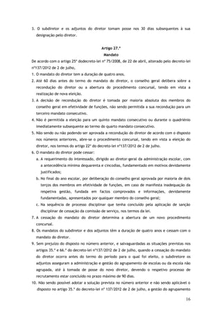 3. O subdiretor e os adjuntos do diretor tomam posse nos 30 dias subsequentes à sua
designação pelo diretor.
Artigo 27.º
Mandato
De acordo com o artigo 25º dodecreto-lei nº 75/2008, de 22 de abril, alterado pelo decreto-lei
nº137/2012 de 2 de julho,
1. O mandato do diretor tem a duração de quatro anos.
2. Até 60 dias antes do termo do mandato do diretor, o conselho geral delibera sobre a
recondução do diretor ou a abertura do procedimento concursal, tendo em vista a
realização de nova eleição.
3. A decisão de recondução do diretor é tomada por maioria absoluta dos membros do
conselho geral em efetividade de funções, não sendo permitida a sua recondução para um
terceiro mandato consecutivo.
4. Não é permitida a eleição para um quinto mandato consecutivo ou durante o quadriénio
imediatamente subsequente ao termo do quarto mandato consecutivo.
5. Não sendo ou não podendo ser aprovada a recondução do diretor de acordo com o disposto
nos números anteriores, abre-se o procedimento concursal, tendo em vista a eleição do
diretor, nos termos do artigo 22º do decreto-lei nº137/2012 de 2 de julho.
6. O mandato do diretor pode cessar:
a. A requerimento do interessado, dirigido ao diretor-geral da administração escolar, com
a antecedência mínima dequarenta e cincodias, fundamentado em motivos devidamente
justificados;
b. No final do ano escolar, por deliberação do conselho geral aprovada por maioria de dois
terços dos membros em efetividade de funções, em caso de manifesta inadequação da
respetiva gestão, fundada em factos comprovados e informações, devidamente
fundamentadas, apresentados por qualquer membro do conselho geral;
c. Na sequência de processo disciplinar que tenha concluído pela aplicação de sanção
disciplinar de cessação da comissão de serviço, nos termos da lei.
7. A cessação do mandato do diretor determina a abertura de um novo procedimento
concursal.
8. Os mandatos do subdiretor e dos adjuntos têm a duração de quatro anos e cessam com o
mandato do diretor.
9. Sem prejuízo do disposto no número anterior, e salvaguardadas as situações previstas nos
artigos 35.º e 66.º do decreto-lei nº137/2012 de 2 de julho, quando a cessação do mandato
do diretor ocorra antes do termo do período para o qual foi eleito, o subdiretore os
adjuntos asseguram a administração e gestão do agrupamento de escolas ou da escola não
agrupada, até à tomada de posse do novo diretor, devendo o respetivo processo de
recrutamento estar concluído no prazo máximo de 90 dias.
10. Não sendo possível adotar a solução prevista no número anterior e não sendo aplicável o
disposto no artigo 35.º do decreto-lei nº 137/2012 de 2 de julho, a gestão do agrupamento

16

 