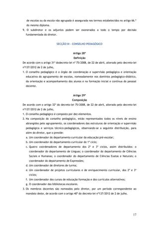 de escolas ou da escola não agrupada é assegurada nos termos estabelecidos no artigo 66.º
do mesmo diploma.
9. O subdiretor e os adjuntos podem ser exonerados a todo o tempo por decisão
fundamentada do diretor.
SECÇÃO III – CONSELHO PEDAGÓGICO
Artigo 28º
Definição
De acordo com o artigo 31º dodecreto-lei nº 75/2008, de 22 de abril, alterado pelo decreto-lei
nº137/2012 de 2 de julho,
1. O conselho pedagógico é o órgão de coordenação e supervisão pedagógica e orientação
educativa do agrupamento de escolas, nomeadamente nos domínios pedagógico-didático,
da orientação e acompanhamento dos alunos e na formação inicial e contínua do pessoal
docente.
Artigo 29º
Composição
De acordo com o artigo 32º do decreto-lei 75/2008, de 22 de abril, alterado pelo decreto-lei
nº137/2012 de 2 de julho,
1. O conselho pedagógico é composto por dez elementos.
2. Na composição do conselho pedagógico, estão representados todos os níveis de ensino
abrangidos pelo agrupamento, os coordenadores das estruturas de orientação e supervisão
pedagógica e serviços técnico-pedagógicos, observando-se a seguinte distribuição, para
além do diretor, que o preside:
a. Um coordenador do departamento curricular da educação pré-escolar;
b. Um coordenador do departamento curricular do 1º ciclo;
c. Quatro coordenadores de departamento dos 2º e 3º ciclos, assim distribuídos: o
coordenador do departamento de Línguas; o coordenador do departamento de Ciências
Sociais e Humanas; o coordenador do departamento de Ciências Exatas e Naturais; o
coordenador do departamento de Expressões;
d. Um coordenador de diretores de turma;
e. Um coordenador de projetos curriculares e de enriquecimento curricular, dos 2º e 3º
ciclos;
f. Um coordenador dos cursos de educação formação e dos currículos alternativos;
g. O coordenador das bibliotecas escolares.
3. Os membros docentes são nomeados pelo diretor, por um período correspondente ao
mandato deste, de acordo com o artigo 40º do decreto-lei nº137/2012 de 2 de julho.

17

 