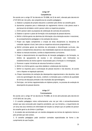 Artigo 30º
Competências
De acordo com o artigo 33º do decreto-lei 75/2008, de 22 de abril, alterado pelo decreto-lei
nº137/2012 de 2 de julho, são competências do conselho pedagógico:
a. Elaborar a proposta de projeto educativo a submeter pelo diretor ao conselho geral;
b. Apresentar propostas para a elaboração do regulamento interno e dos planos anual e
plurianual de atividade e emitir parecer sobre os respetivos projetos;
c. Emitir parecer sobre as propostas de celebração de contratos de autonomia;
d. Elaborar e aprovar o plano de formação e de atualização do pessoal docente;
e. Definir critérios gerais nos domínios da informação e da orientação escolar e vocacional,
do acompanhamento pedagógico e da avaliação dos alunos;
f. Propor aos órgãos competentes a criação de áreas disciplinares ou disciplinas de
conteúdo regional e local, bem como as respetivas estruturas programáticas;
g. Definir princípios gerais nos domínios da articulação e diversificação curricular, dos
apoios e complementos educativos e das modalidades especiais de educação escolar;
h. Adotar os manuais escolares, ouvidos os departamentos curriculares;
i. Propor o desenvolvimento de experiências de inovação pedagógica e de formação, no
âmbito

do

agrupamento

de

escolas

e

em

articulação

com

instituições

ou

estabelecimentos do ensino superior vocacionados para a formação e a investigação;
j. Promover e apoiar iniciativas de natureza formativa e cultural;
k. Definir os critérios gerais a que deve obedecer a elaboração dos horários;
l. Definir os requisitos para a contratação de pessoal docente e não docente, de acordo
com o disposto na legislação aplicável;
m. Propor mecanismos de avaliação dos desempenhos organizacionais e dos docentes, bem
como da aprendizagem dos alunos, credíveis e orientados para a melhoria da qualidade
do serviço de educação prestado e dos resultados das aprendizagens;
n. Participar, nos termos regulamentados em diploma próprio, no processo de avaliação do
desempenho do pessoal docente.
Artigo 31º
Funcionamento
De acordo com o artigo 34º do decreto-lei 75/2008, de 22 de abril,alterado pelo decreto-lei
nº137/2012 de 2 de julho,
1. O conselho pedagógico reúne ordinariamente uma vez por mês e extraordinariamente
sempre que seja convocado pelo respetivo presidente, por sua iniciativa, a requerimento de
um terço dos seus membros em efetividade de funções ou sempre que um pedido de parecer
do conselho geral ou do diretor o justifique.
2. As sessões são secretariadas por um membro designado nos termos do regimento interno e
pelo período que nele constar.
3. O conselho pedagógico pode constituir comissões especializadas de forma a dar
cumprimento às suas funções.

18

 