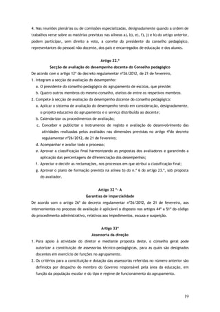 4. Nas reuniões plenárias ou de comissões especializadas, designadamente quando a ordem de
trabalhos verse sobre as matérias previstas nas alíneas a), b), e), f), j) e k) do artigo anterior,
podem participar, sem direito a voto, a convite do presidente do conselho pedagógico,
representantes do pessoal não docente, dos pais e encarregados de educação e dos alunos.
Artigo 32.º
Secção de avaliação do desempenho docente do Conselho pedagógico
De acordo com o artigo 12º do decreto regulamentar nº26/2012, de 21 de fevereiro,
1. Integram a secção de avaliação do desempenho:
a. O presidente do conselho pedagógico do agrupamento de escolas, que preside;
b. Quatro outros membros do mesmo conselho, eleitos de entre os respetivos membros.
2. Compete à secção de avaliação do desempenho docente do conselho pedagógico:
a. Aplicar o sistema de avaliação do desempenho tendo em consideração, designadamente,
o projeto educativo do agrupamento e o serviço distribuído ao docente;
b. Calendarizar os procedimentos de avaliação;
c. Conceber e publicitar o instrumento de registo e avaliação do desenvolvimento das
atividades realizadas pelos avaliados nas dimensões previstas no artigo 4ºdo decreto
regulamentar nº26/2012, de 21 de fevereiro;
d. Acompanhar e avaliar todo o processo;
e. Aprovar a classificação final harmonizando as propostas dos avaliadores e garantindo a
aplicação das percentagens de diferenciação dos desempenhos;
f. Apreciar e decidir as reclamações, nos processos em que atribui a classificação final;
g. Aprovar o plano de formação previsto na alínea b) do n.º 6 do artigo 23.º, sob proposta
do avaliador.
Artigo 32 º- A
Garantias de imparcialidade
De acordo com o artigo 26º do decreto regulamentar nº26/2012, de 21 de fevereiro, aos
intervenientes no processo de avaliação é aplicável o disposto nos artigos 44º a 51º do código
do procedimento administrativo, relativos aos impedimentos, escusa e suspeição.
Artigo 33º
Assessoria da direção
1. Para apoio à atividade do diretor e mediante proposta deste, o conselho geral pode
autorizar a constituição de assessorias técnico-pedagógicas, para as quais são designados
docentes em exercício de funções no agrupamento.
2. Os critérios para a constituição e dotação das assessorias referidas no número anterior são
definidos por despacho do membro do Governo responsável pela área da educação, em
função da população escolar e do tipo e regime de funcionamento do agrupamento.

19

 