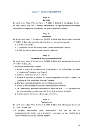 SECÇÃO IV – CONSELHO ADMINISTRATIVO
Artigo 34º
Definição
De acordo com o Artigo 36º do decreto-lei nº 75/2008, de 22 de abril, alterado pelo decretolei nº137/2012 de 2 de julho, o conselho administrativo é o órgão deliberativo em matéria
administrativo-financeira do agrupamento, nos termos da legislação em vigor.
Artigo 35º
Composição
De acordo com o artigo 37º do decreto-lei 75/2008, de 22 de abril, alterado pelo decreto-lei
nº137/2012 de 2 de julho, o conselho administrativo tem a seguinte composição:
a. O diretor, que preside;
b. O subdiretor ou um dos adjuntos do diretor, por ele designado para o efeito;
c. O chefe dos serviços administrativos ou quem o substitua.
Artigo 36º
Competências do Conselho Administrativo
De acordo com o artigo 38º do decreto-lei 75/2008, de 22 de abril, alterado pelo decreto-lei
nº137/2012 de 2 de julho,
1. Ao conselho administrativo compete:
d. Aprovar o projeto de orçamento anual de agrupamento, em conformidade com linhas
orientadoras definidas pelo conselho geral;
e. Elaborar o relatório de contas de gerência;
f. Autorizar a realização de despesas e o respetivo pagamento, fiscalizar a cobrança de
receitas e verificar a legalidade da gestão financeira;
g. Zelar pela atualização do cadastro patrimonial do Agrupamento;
h. Exercer as demais competências que lhe estão legalmente cometidas;
i. Dar conhecimento, a cada estabelecimento do pré-escolar e do 1º ciclo, das verbas que
lhe foram atribuídas, reconhecendo-lhe o direito de as utilizar na totalidade;
j. A gestão racional dos recursos cabe ao órgão competente.
Artigo 37º
Funcionamento
De acordo com o artigo 39º do decreto-lei 75/2008, de 22 de abril, alterado pelo decreto-lei
nº137/2012 de 2 de julho,
1. O

conselho

administrativo

reúne,

ordinariamente,

uma

vez

por

mês

e,

extraordinariamente, sempre que o presidente o convoque, por sua iniciativa ou a
requerimento de qualquer dos restantes membros.

20

 
