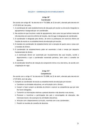SECÇÃO V – COORDENAÇÃO DE ESTABELECIMENTO
Artigo 38º
Coordenador
De acordo com artigo 40.º do decreto-lei nº 75/2008, de 22 de abril, alterado pelo decreto-lei
nº137/2012 de 2 de julho,
1. A coordenação de cada estabelecimento de educação pré-escolar ou de escola integrada no
agrupamento é assegurada por um coordenador.
2. Nas escolas em que funcione a sede do agrupamento, bem como nos que tenham menos de
três docentes em exercício efetivo de funções, não há lugar à designação de coordenador.
3. O coordenador é designado pelo diretor, de entre os professores em exercício efetivo de
funções da escola ou no estabelecimento de educação pré-escolar.
4. O mandato do coordenador de estabelecimento tem a duração de quatro anos e cessa com
o mandato do diretor.
5. O coordenador de estabelecimento pode ser exonerado a todo o tempo por despacho
fundamentado do diretor.
a. A exoneração deverá ser sustentada por incumprimento das suas funções, ouvido o
departamento a que o coordenador exonerado pertence, bem como o conselho de
docentes.
6. O coordenador beneficia de redução da componente letiva e/ou não letiva, de acordo com
a legislação em vigor.
Artigo 39.º
Competências
De acordo com o artigo 41º do decreto-lei 75/2008, de 22 de abril, alterado pelo decreto-lei
nº137/2012, de 2 de julho,
1. Compete ao coordenador de escola ou estabelecimento de educação pré-escolar:
a. Coordenar as atividades educativas, em articulação com o diretor;
b. Cumprir e fazer cumprir as decisões do diretor e exercer as competências que por este
lhe forem delegadas;
c. Transmitir as informações relativas a pessoal docente e não docente e aos alunos;
d. Promover e incentivar a participação dos pais e encarregados de educação, dos
interesses locais e da autarquia nas atividades educativas;
e. Articular com o departamento curricular, reunindo com o seu coordenador;
f. Presidir às reuniões do conselho de docentes.

21

 