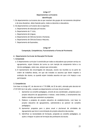 Artigo 41º
Departamentos curriculares
Identificação
1. Os departamentos curriculares são os que resultam dos grupos de recrutamento disciplinar
e de área disciplinar, deles fazendo parte, todos os docentes e educadores.
2. Os departamentos curriculares são os seguintes:
a. Departamento de educação pré-escolar;
b. Departamento do 1º ciclo;
c. Departamento de Línguas;
d. Departamento de Ciências Sociais e Humanas;
e. Departamento de Ciências Exatas e Naturais;
f. Departamento de Expressões.
Artigo 42º
Composição, Competências, Funcionamento e Forma de Provimento
A – Departamento Curricular de Educação Pré-Escolar
1. Composição
a. O departamento curricular é constituído por todos os educadores que prestam serviço no
agrupamento, sejam titulares de turma ou com isenção da componente letiva e os
técnico-pedagogos, neste caso, sempre que convocados;
b. O representante dos encarregados de educação, exceto nas reuniões ou na parte da
ordem de trabalhos destas, em que são tratados os assuntos que dizem respeito à
avaliação dos alunos, ou quando sejam tratados assuntos em que a lei impeça a sua
participação
2. Competências
Com base no Artigo 43º, do decreto-lei nº 75/2008, de 22 de abril, alterado pelo decreto-lei
nº137/2012 de 2 de julho, compete ao departamento curricular do pré-escolar:
i.

Apresentar ao conselho pedagógico, através do seu coordenador, propostas para o
projeto educativo do agrupamento e realizar, neste âmbito, o levantamento dos
dados e estudos que sustentem as propostas;

ii. Elaborar a proposta de projeto educativo de estabelecimento, com base no
projeto educativo de agrupamento, submetendo-a ao parecer do conselho
pedagógico;
iii. Apresentar propostas para o plano anual e plurianual de atividades do
Agrupamento que leve à concretização do projeto educativo das escolas;
iv. Identificar as necessidades de formação, propondo ao conselho pedagógico, as
ações a integrar no plano de formação dos professores da escola;

23

 