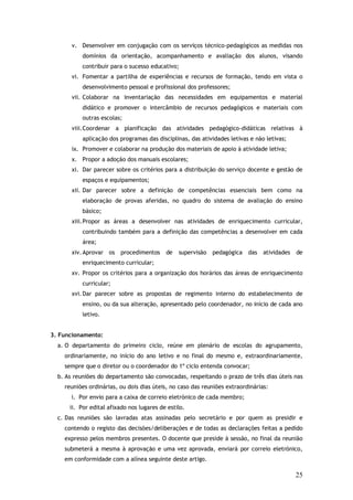 v. Desenvolver em conjugação com os serviços técnico-pedagógicos as medidas nos
domínios da orientação, acompanhamento e avaliação dos alunos, visando
contribuir para o sucesso educativo;
vi. Fomentar a partilha de experiências e recursos de formação, tendo em vista o
desenvolvimento pessoal e profissional dos professores;
vii. Colaborar na inventariação das necessidades em equipamentos e material
didático e promover o intercâmbio de recursos pedagógicos e materiais com
outras escolas;
viii. Coordenar a planificação das atividades pedagógico-didáticas relativas à
aplicação dos programas das disciplinas, das atividades letivas e não letivas;
ix. Promover e colaborar na produção dos materiais de apoio à atividade letiva;
x. Propor a adoção dos manuais escolares;
xi. Dar parecer sobre os critérios para a distribuição do serviço docente e gestão de
espaços e equipamentos;
xii. Dar parecer sobre a definição de competências essenciais bem como na
elaboração de provas aferidas, no quadro do sistema de avaliação do ensino
básico;
xiii. Propor as áreas a desenvolver nas atividades de enriquecimento curricular,
contribuindo também para a definição das competências a desenvolver em cada
área;
xiv. Aprovar os procedimentos

de

supervisão

pedagógica das atividades

de

enriquecimento curricular;
xv. Propor os critérios para a organização dos horários das áreas de enriquecimento
curricular;
xvi. Dar parecer sobre as propostas de regimento interno do estabelecimento de
ensino, ou da sua alteração, apresentado pelo coordenador, no início de cada ano
letivo.
3. Funcionamento:
a. O departamento do primeiro ciclo, reúne em plenário de escolas do agrupamento,
ordinariamente, no início do ano letivo e no final do mesmo e, extraordinariamente,
sempre que o diretor ou o coordenador do 1º ciclo entenda convocar;
b. As reuniões do departamento são convocadas, respeitando o prazo de três dias úteis nas
reuniões ordinárias, ou dois dias úteis, no caso das reuniões extraordinárias:
i. Por envio para a caixa de correio eletrónico de cada membro;
ii. Por edital afixado nos lugares de estilo.
c. Das reuniões são lavradas atas assinadas pelo secretário e por quem as presidir e
contendo o registo das decisões/deliberações e de todas as declarações feitas a pedido
expresso pelos membros presentes. O docente que preside à sessão, no final da reunião
submeterá a mesma à aprovação e uma vez aprovada, enviará por correio eletrónico,
em conformidade com a alínea seguinte deste artigo.

25

 