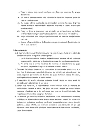 x. Propor a adoção dos manuais escolares, com base nos pareceres dos grupos
disciplinares;
xi. Dar parecer sobre os critérios para a distribuição do serviço docente e gestão de
espaços e equipamentos;
xii. Dar parecer sobre a anualização dos domínios bem como na elaboração de provas
aferidas a nível do estabelecimento de ensino, no quadro do sistema de avaliação
do ensino básico;
xiii. Propor as áreas a desenvolver nas atividades de enriquecimento curricular,
contribuindo também para a definição dos domínios a desenvolver em cada área;
xiv. Propor os critérios para a organização dos horários das áreas de enriquecimento
curricular;
xv. Aprovar o Regimento Interno do Departamento, apresentado pelo Coordenador, no
fim de cada ano letivo.
3. Funcionamento
a. O departamento reúne, ordinariamente, uma vez porperíodo, mediante convocatória do
coordenador usando os seguintes canais/suportes:
i. Edital afixado nos lugares de estilo, respeitando-se o prazo de até três dias úteis
para as reuniões ordinárias, ou dois dias úteis no caso das reuniões extraordinárias.
ii. Por envio para o correio eletrónico dos membros do departamento ou grupo
disciplinar, respeitando-se o prazo estabelecido na alínea anterior.
b. Os grupos disciplinares reúnem-se por convocatória do coordenador, subscrita por si e
com visto do diretor, por sua própria iniciativa, por iniciativa do subcoordenador, ou
ainda, requerida por maioria dos docentes do grupo disciplinar, nestes dois casos,
homologado pelo coordenador do departamento.
c. O calendário das sessões plenárias ordinárias deverá constar do plano anual de
atividades, aprovado no início do ano letivo.
d. Sempre que necessário, os coordenadores poderão mandar reunir os membros do
departamento, durante a sessão, por grupo disciplinar, sempre que algum assunto
careça de reflexão por parte dos professores, ou a natureza da matéria tratada, diga
respeito especificamente a cada grupo disciplinar.
e. Os docentes que lecionam disciplinas pertencentes a dois departamentos diferentes
poderão optar pela reunião do departamento a que pertence a maioria das turmas que
leciona, sem prejuízo do acordo do coordenador dos departamentos a que o docente
pertence. A opção referida, não poderá ser exercida no caso das reuniões em que seja
necessário tomar deliberações que digam respeito a matérias relacionadas, unicamente,
com o departamento.

27

 