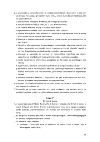 2. A organização, o acompanhamento e a avaliação das atividades a desenvolver na sala com
as crianças, na educação pré-escolar, ou na turma, com os alunos dos ensinos básico, são
da responsabilidade:
a. Dos respetivos educadores de infância, na educação pré-escolar;
b. Dos professores titulares de turma, no 1º ciclo do ensino básico;
c. Do conselho de turma, no 2º e 3º ciclos do ensino básico.
3. Aos professores titulares de turma e ao conselho de turma compete:
a. Analisar a situação da turma e identificar caraterísticas específicas dos alunos a ter em
conta no processo de ensino e aprendizagem;
b. Planificar o desenvolvimento das atividades a realizar com os alunos em contexto de
sala de aula;
c. Identificar diferentes ritmos de aprendizagem e necessidades educativas especiais dos
alunos, promovendo a articulação com os respetivos serviços de educação especial e
serviços de psicologia e orientação escolar, em ordem à sua superação;
d. Assegurar a adequação do currículo às características específicas dos alunos,
estabelecendo prioridades, níveis de aprofundamento e sequências adequadas;
e. Adotar estratégias de diferenciação pedagógica que favoreçam as aprendizagens dos
alunos;
f. Supervisionar, delinear e acompanhar as atividades de enriquecimento curricular;
g. Estabelecer com os encarregados de educação a articulação necessária na formação de
hábitos de trabalho e de relacionamento, para melhor cumprimento do regulamento
interno.
h. Preparar informação adequada, a disponibilizar aos pais e encarregados de educação,
relativa ao processo de aprendizagem e avaliação dos alunos.
4. O disposto nos números anteriores não prejudica o exercício de outras competências que
lhes estejam atribuídas na lei.
5. O conselho de docentes, constituído por todos os docentes que prestam serviço no
estabelecimento de ensino, é presidido pelo coordenador de estabelecimento de ensino.
Artigo 45º
Diretor de turma
1. A coordenação das atividades do conselho de turma é realizada pelo diretor de turma, o
qual é designado pelo diretor de entre os professores da turma ou da equipa pedagógica,
sendo escolhido, preferencialmente, um docente com experiência no exercício deste
cargo.
2. Na designação do diretor de turma, o diretor deverá privilegiar a continuidade pedagógica
do docente, sem prejuízo de outros critérios.
3. Ao diretor de turma compete:
a. Assegurar a articulação entre os professores da turma e com os alunos, pais e
encarregados de educação;

30

 