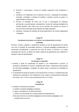 b. Promover a comunicação e formas de trabalho cooperativo entre professores e
alunos;
c. Coordenar, em colaboração com os docentes da turma, a adequação de atividades,
conteúdos, estratégias e métodos de trabalho à situação concreta do grupo e à
especificidade de cada aluno;
d. Articular as atividades da turma com os pais e encarregados de educação,
promovendo a sua participação, nomeadamente, através da realização obrigatória de
reuniões plenárias, pelo menos uma vez por período, sem prejuízo de recorrer a
outras formas de promoção de participação que julgar adequadas;
e. Coordenar o processo de avaliação dos alunos garantindo o seu carácter globalizante
e integrador.
Artigo 46º
Coordenador de projetos curriculares e do enriquecimento curricular
Finalidades
Promover, articular, organizar e implementar projetos ao nível do agrupamento de escolas
com vista à formação da comunidade educativa, à inovação pedagógica perspetivadas na
intervenção multidisciplinar e transversal aos ciclos de ensino, na eficácia e na criação
sustentada dos recursos, no âmbito do projeto educativo do agrupamento que completem e
alarguem o leque de aprendizagens.
Artigo 47º
Constituição e composição
1. Constitui o grupo de coordenação de projetos e do enriquecimento curricular, os
professores, educadores ou técnicos, designados pelo diretor, responsáveis pelos projetos
de intervenção pedagógica, integrados nos planos anuais e plurianual de atividades do
agrupamento.
2. A coordenação do grupo de projetos e do enriquecimento curricular, é composta pelos dois
professores ou educadores, com mandado de 4 anos, sendo um representante da educação
pré-escolar e do 1º ciclo e o outro representante dos 2º e 3º ciclos.
Artigo 48º
Competências
1. Compete à coordenação de projetos:
a. Analisar os projetos pedagógicos propostos;
b. Apoiar e acompanhar o seu desenvolvimento;
c. Avaliar a sua articulação com o projeto educativo do agrupamento;
d.Dar parecer técnico ao conselho pedagógicona área de projetos pedagógicos e do
enriquecimento curricular.

31

 