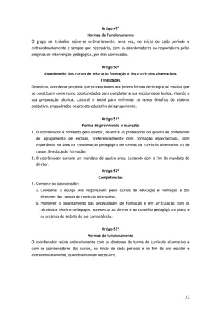 Artigo 49º
Normas de Funcionamento
O grupo de trabalho reúne-se ordinariamente, uma vez, no início de cada período e
extraordinariamente e sempre que necessário, com os coordenadores ou responsáveis pelos
projetos de intervenção pedagógica, por eles convocados.
Artigo 50º
Coordenador dos cursos de educação formação e dos currículos alternativos
Finalidades
Dinamizar, coordenar projetos que proporcionem aos jovens formas de integração escolar que
se constituem como novas oportunidades para completar a sua escolaridade básica, visando a
sua preparação técnica, cultural e social para enfrentar os novos desafios do sistema
produtivo, enquadrados no projeto educativo de agrupamento.
Artigo 51º
Forma de provimento e mandato
1. O coordenador é nomeado pelo diretor, de entre os professores do quadro de professores
do agrupamento de escolas, preferencialmente com formação especializada, com
experiência na área da coordenação pedagógica de turmas de currículo alternativo ou de
cursos de educação formação.
2. O coordenador cumpre um mandato de quatro anos, cessando com o fim do mandato do
diretor.
Artigo 52º
Competências
1. Compete ao coordenador:
a. Coordenar a equipa dos responsáveis pelos cursos de educação e formação e dos
diretores das turmas de currículo alternativo.
b. Promover o levantamento das necessidades de formação e em articulação com os
técnicos e técnico-pedagogos, apresentar ao diretor e ao conselho pedagógico o plano e
os projetos do âmbito da sua competência.
Artigo 53º
Normas de funcionamento
O coordenador reúne ordinariamente com os diretores de turma de currículo alternativo e
com os coordenadores dos cursos, no início de cada período e no fim do ano escolar e
extraordinariamente, quando entender necessário.

32

 