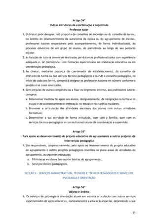 Artigo 54º
Outras estruturas de coordenação e supervisão
Professor tutor
1. O diretor pode designar, sob proposta do conselhos de docentes ou do conselho de turma,
no âmbito do desenvolvimento da autonomia da escola ou do agrupamento de escolas,
professores tutores responsáveis pelo acompanhamento, de forma individualizada, do
processo educativo de um grupo de alunos, de preferência ao longo do seu percurso
escolar.
2. As funções de tutoria devem ser realizadas por docentes profissionalizados com experiência
adequada e, de preferência, com formação especializada em orientação educativa ou em
coordenação pedagógica.
3. Ao diretor, mediante proposta do coordenador de estabelecimento, do conselho de
diretores de turma ou dos serviços técnico-pedagógicos e ouvido o conselho pedagógico, no
início de cada ano letivo, competirá designar os professores tutores em número conforme o
projeto e os casos sinalizados.
4. Sem prejuízo de outras competências a fixar no regimento interno, aos professores tutores
compete:
a. Desenvolver medidas de apoio aos alunos, designadamente, de integração na turma e na
escola e de aconselhamento e orientação no estudo e nas tarefas escolares;
b. Promover a articulação das atividades escolares dos alunos com outras atividades
formativas;
c. Desenvolver a sua atividade de forma articulada, quer com a família, quer com os
serviços técnico-pedagógicos e com outras estruturas de coordenação e supervisão.
Artigo 55º
Para apoio ao desenvolvimento do projeto educativo do agrupamento e outros projetos de
intervenção pedagógica
1. São responsáveis, cooperativamente, pelo apoio ao desenvolvimento do projeto educativo
do agrupamento e outros projetos pedagógicos inseridos no plano anual de atividades do
agrupamento, as seguintes estruturas:
a. Bibliotecas escolares das escolas básicas do agrupamento;
b. Serviços técnico-pedagógicos.
SECÇÃO II – SERVIÇOS ADMINISTRATIVOS, TÉCNICOS E TÉCNICO–PEDAGÓGICOS E SERVIÇO DE
PSICOLOGIA E ORIENTAÇÃO
Artigo 56º
Objeto e âmbito
1. Os serviços de psicologia e orientação atuam em estreita articulação com outros serviços
especializados de apoio educativo, nomeadamente a educação especial, dependendo a sua

33

 
