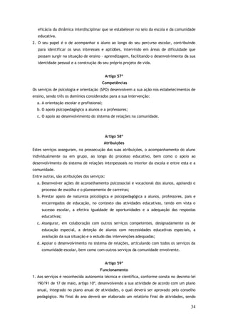 eficácia da dinâmica interdisciplinar que se estabelecer no seio da escola e da comunidade
educativa.
2. O seu papel é o de acompanhar o aluno ao longo do seu percurso escolar, contribuindo
para identificar os seus interesses e aptidões, intervindo em áreas de dificuldade que
possam surgir na situação de ensino – aprendizagem, facilitando o desenvolvimento da sua
identidade pessoal e a construção do seu próprio projeto de vida.
Artigo 57º
Competências
Os serviços de psicologia e orientação (SPO) desenvolvem a sua ação nos estabelecimentos de
ensino, sendo três os domínios considerados para a sua intervenção:
a. A orientação escolar e profissional;
b. O apoio psicopedagógico a alunos e a professores;
c. O apoio ao desenvolvimento do sistema de relações na comunidade.

Artigo 58º
Atribuições
Estes serviços asseguram, na prossecução das suas atribuições, o acompanhamento do aluno
individualmente ou em grupo, ao longo do processo educativo, bem como o apoio ao
desenvolvimento do sistema de relações interpessoais no interior da escola e entre esta e a
comunidade.
Entre outras, são atribuições dos serviços:
a. Desenvolver ações de aconselhamento psicossocial e vocacional dos alunos, apoiando o
processo de escolha e o planeamento de carreiras;
b. Prestar apoio de natureza psicológica e psicopedagógica a alunos, professores, pais e
encarregados de educação, no contexto das atividades educativas, tendo em vista o
sucesso escolar, a efetiva igualdade de oportunidades e a adequação das respostas
educativas;
c. Assegurar, em colaboração com outros serviços competentes, designadamente os de
educação especial, a deteção de alunos com necessidades educativas especiais, a
avaliação da sua situação e o estudo das intervenções adequadas;
d. Apoiar o desenvolvimento no sistema de relações, articulando com todos os serviços da
comunidade escolar, bem como com outros serviços da comunidade envolvente.
Artigo 59º
Funcionamento
1. Aos serviços é reconhecida autonomia técnica e científica, conforme consta no decreto-lei
190/91 de 17 de maio, artigo 10º, desenvolvendo a sua atividade de acordo com um plano
anual, integrado no plano anual de atividades, o qual deverá ser aprovado pelo conselho
pedagógico. No final do ano deverá ser elaborado um relatório final de atividades, sendo

34

 