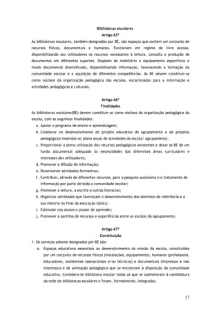 Bibliotecas escolares
Artigo 65º
As bibliotecas escolares, também designadas por BE, são espaços que contém um conjunto de
recursos físicos, documentais e humanos. Funcionam em regime de livre acesso,
disponibilizando aos utilizadores os recursos necessários à leitura, consulta e produção de
documentos em diferentes suportes. Dispõem de mobiliário e equipamento específicos e
fundo documental diversificado, disponibilizando informação, favorecendo a formação da
comunidade escolar e a aquisição de diferentes competências. As BE devem constituir-se
como núcleos da organização pedagógica das escolas, vocacionadas para a informação e
atividades pedagógicas e culturais.
Artigo 66º
Finalidades
As bibliotecas escolares(BE) devem constituir-se como núcleos da organização pedagógica da
escola, com as seguintes finalidades:
a. Apoiar o programa de ensino e aprendizagem;
b. Colaborar no desenvolvimento do projeto educativo do agrupamento e de projetos
pedagógicos inseridos no plano anual de atividades da escola/ agrupamento;
c. Proporcionar a plena utilização dos recursos pedagógicos existentes e dotar as BE de um
fundo documental adequado às necessidades das diferentes áreas curriculares e
interesses dos utilizadores;
d. Promover a difusão de informação;
e. Desenvolver atividades formativas;
f. Contribuir, através de diferentes recursos, para a pesquisa autónoma e o tratamento de
informação por parte de toda a comunidade escolar;
g. Promover a leitura, a escrita e outras literacias;
h. Organizar atividades que favoreçam o desenvolvimento dos domínios de referência e a
sua mestria no final da educação básica;
i. Estimular nos alunos o prazer de aprender;
j. Promover a partilha de recursos e experiências entre as escolas do agrupamento.
Artigo 67º
Constituição
1. Os serviços adiante designados por BE são:
a. Espaços educativos essenciais ao desenvolvimento da missão da escola, constituídos
por um conjunto de recursos físicos (instalações, equipamento), humanos (professores,
educadores, assistentes operacionais e/ou técnicos) e documentais (impressos e não
impressos) e de animação pedagógica que se encontram à disposição da comunidade
educativa. Considera-se biblioteca escolar todas as que se submeteram à candidatura
da rede de bibliotecas escolares e foram, formalmente, integradas.

37

 