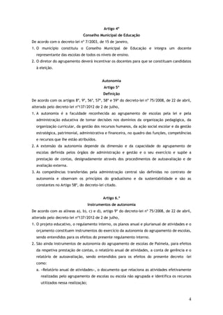Artigo 4º
Conselho Municipal de Educação
De acordo com o decreto-lei nº 7/2003, de 15 de janeiro,
1. O município constituiu o Conselho Municipal de Educação e integra um docente
representante das escolas de todos os níveis de ensino.
2. O diretor do agrupamento deverá incentivar os docentes para que se constituam candidatos
à eleição.
Autonomia
Artigo 5º
Definição
De acordo com os artigos 8º, 9º, 56º, 57º, 58º e 59º do decreto-lei nº 75/2008, de 22 de abril,
alterado pelo decreto-lei nº137/2012 de 2 de julho,
1. A autonomia é a faculdade reconhecida ao agrupamento de escolas pela lei e pela
administração educativa de tomar decisões nos domínios da organização pedagógica, da
organização curricular, da gestão dos recursos humanos, da ação social escolar e da gestão
estratégica, patrimonial, administrativa e financeira, no quadro das funções, competências
e recursos que lhe estão atribuídos.
2. A extensão da autonomia depende da dimensão e da capacidade do agrupamento de
escolas definida pelos órgãos de administração e gestão e o seu exercício e supõe a
prestação de contas, designadamente através dos procedimentos de autoavaliação e de
avaliação externa.
3. As competências transferidas pela administração central são definidas no contrato de
autonomia e observam os princípios do gradualismo e da sustentabilidade e são as
constantes no Artigo 58º, do decreto-lei citado.
Artigo 6.º
Instrumentos de autonomia
De acordo com as alíneas a), b), c) e d), artigo 9º do decreto-lei nº 75/2008, de 22 de abril,
alterado pelo decreto-lei nº137/2012 de 2 de julho,
1. O projeto educativo, o regulamento interno, os planos anual e plurianual de atividades e o
orçamento constituem instrumentos do exercício da autonomia do agrupamento de escolas,
sendo entendidos para os efeitos do presente regulamento interno.
2. São ainda instrumentos de autonomia do agrupamento de escolas de Palmela, para efeitos
da respetiva prestação de contas, o relatório anual de atividades, a conta de gerência e o
relatório de autoavaliação, sendo entendidos para os efeitos do presente decreto -lei
como:
a. «Relatório anual de atividades», o documento que relaciona as atividades efetivamente
realizadas pelo agrupamento de escolas ou escola não agrupada e identifica os recursos
utilizados nessa realização;

4

 