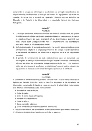 compreende os serviços de alimentação e as atividades de animação socioeducativa, de
responsabilidade partilhada entre o município de Palmela e o agrupamento de escolas do
concelho, de acordo com o protocolo de cooperação celebrado entre os Ministérios da
Educação e do Trabalho e da Solidariedade e a Associação Nacional dos Municípios
Portugueses.
Artigo 71º
Finalidades
1. O município de Palmela promove as atividades de animação socioeducativa, nos jardins
de infância da rede pública, partilhando responsabilidades com o agrupamento de escolas
e educadores titulares de grupo, organizando ofertas diversificadas e garantindo que
esses tempos sejam pedagogicamente ricos e complementares das aprendizagens
associadas à aquisição das competências básicas.
2. A oferta de atividades de animação socioeducativa visa permitir a concretização da escola
a tempo inteiro, adaptando os tempos de permanência das crianças no jardim de infância
às necessidades das famílias, de acordo com o estipulado na lei e por regulamento
municipal.
3. O período de funcionamento de cada estabelecimento deve ser comunicado aos
encarregados de educação no momento da inscrição, devendo também ser confirmado no
início do ano letivo. As atividades de enriquecimento curricular no 1.º ciclo do ensino
básico são selecionadas de acordo com os objetivos definidos no projeto educativo do
agrupamento de escolas e devem constar do respetivo plano anual de atividades.
Artigo 72º
Constituição
1. Consideram-se atividades de enriquecimento curricular no 1.º ciclo do ensino básico as que
incidam nos domínios desportivo, artístico, científico, tecnológico e das tecnologias da
informação e comunicação, de ligação da escola com o meio, de solidariedade e voluntariado
e da dimensão europeia da educação, nomeadamente:
a. Atividades de apoio ao estudo;
b. Ensino do Inglês;
c. Ensino de outras línguas estrangeiras;
d. Atividade física e desportiva;
e. Ensino da Música;
f. Outras expressões artísticas;
g. Outras atividades que incidam nos domínios identificados.
2. Os planos de atividades dos agrupamentos de escolas incluem obrigatoriamente para todo o
1.º ciclo como atividades de enriquecimento curricular as seguintes:

40

 
