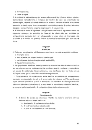 a. Apoio ao estudo;
b. Ensino do Inglês.
3. A atividade de apoio ao estudo tem uma duração semanal não inferior a noventa minutos,
destinando-se, nomeadamente, à realização de trabalhos de casa e de consolidação das
aprendizagens, devendo os alunos beneficiar do acesso a recursos escolares e educativos
existentes na escola, como livros, computadores e outros instrumentos de ensino, bem como
do apoio e acompanhamento por parte dos professores do agrupamento.
4. A atividade de ensino do Inglês tem a duração semanal definida no regulamento anexo aos
despachos emanados do Ministério da Educação. Na planificação das atividades de
enriquecimento curricular deve ser salvaguardado o tempo diário de interrupção das
atividades e de recreio não podendo contudo as mesmas ser realizadas para além das 18
horas.
Artigo 73º
Atribuições
1. Podem ser promotoras das atividades de enriquecimento curricular as seguintes entidades:
a. Autarquias locais;
b. Associações de pais e de encarregados de educação;
c. Instituições particulares de solidariedade social (IPSS);
d. Agrupamentos de escolas.
2. Os agrupamentos de escolas devem planificar as atividades de enriquecimento curricular
em parceria com uma das entidades referidas no número anterior, mediante a celebração de
um acordo de colaboração. Preferencialmente, essa planificação deve ser feita com as
autarquias locais, que se constituem como entidades promotoras.
3. Os agrupamentos de escolas podem ainda planificar as atividades de enriquecimento
curricular com associações de pais e de encarregados de educação ou IPSS, quando estas
sejam entidades promotoras. Quando se demonstre a não viabilidade de celebração do acordo
de colaboração referido nas alíneas a), b) e c), devem os agrupamentos de escolas planificar,
promover e realizar as atividades de enriquecimento curricular autonomamente.
Artigo 74º
Funcionamento
1. Os termos dos acordos de colaboração referidos nos números anteriores entre as
entidades em causa devem identificar:
a. As atividades de enriquecimento curricular;
b. O horário semanal de cada atividade;
c. O local de funcionamento de cada atividade;

41

 
