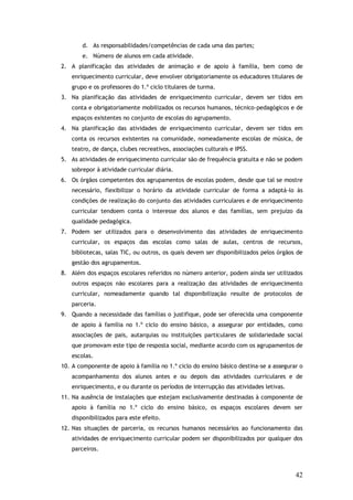 d. As responsabilidades/competências de cada uma das partes;
e. Número de alunos em cada atividade.
2. A planificação das atividades de animação e de apoio à família, bem como de
enriquecimento curricular, deve envolver obrigatoriamente os educadores titulares de
grupo e os professores do 1.º ciclo titulares de turma.
3. Na planificação das atividades de enriquecimento curricular, devem ser tidos em
conta e obrigatoriamente mobilizados os recursos humanos, técnico-pedagógicos e de
espaços existentes no conjunto de escolas do agrupamento.
4. Na planificação das atividades de enriquecimento curricular, devem ser tidos em
conta os recursos existentes na comunidade, nomeadamente escolas de música, de
teatro, de dança, clubes recreativos, associações culturais e IPSS.
5. As atividades de enriquecimento curricular são de frequência gratuita e não se podem
sobrepor à atividade curricular diária.
6. Os órgãos competentes dos agrupamentos de escolas podem, desde que tal se mostre
necessário, flexibilizar o horário da atividade curricular de forma a adaptá-lo às
condições de realização do conjunto das atividades curriculares e de enriquecimento
curricular tendoem conta o interesse dos alunos e das famílias, sem prejuízo da
qualidade pedagógica.
7. Podem ser utilizados para o desenvolvimento das atividades de enriquecimento
curricular, os espaços das escolas como salas de aulas, centros de recursos,
bibliotecas, salas TIC, ou outros, os quais devem ser disponibilizados pelos órgãos de
gestão dos agrupamentos.
8. Além dos espaços escolares referidos no número anterior, podem ainda ser utilizados
outros espaços não escolares para a realização das atividades de enriquecimento
curricular, nomeadamente quando tal disponibilização resulte de protocolos de
parceria.
9. Quando a necessidade das famílias o justifique, pode ser oferecida uma componente
de apoio à família no 1.º ciclo do ensino básico, a assegurar por entidades, como
associações de pais, autarquias ou instituições particulares de solidariedade social
que promovam este tipo de resposta social, mediante acordo com os agrupamentos de
escolas.
10. A componente de apoio à família no 1.º ciclo do ensino básico destina-se a assegurar o
acompanhamento dos alunos antes e ou depois das atividades curriculares e de
enriquecimento, e ou durante os períodos de interrupção das atividades letivas.
11. Na ausência de instalações que estejam exclusivamente destinadas à componente de
apoio à família no 1.º ciclo do ensino básico, os espaços escolares devem ser
disponibilizados para este efeito.
12. Nas situações de parceria, os recursos humanos necessários ao funcionamento das
atividades de enriquecimento curricular podem ser disponibilizados por qualquer dos
parceiros.

42

 