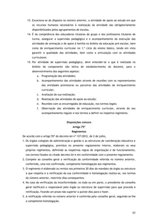 13. Exceciona-se do disposto no número anterior, a atividade de apoio ao estudo em que
os recursos humanos necessários à realização da atividade são obrigatoriamente
disponibilizados pelos agrupamentos de escolas.
14. É da competência dos educadores titulares de grupo e dos professores titulares de
turma, assegurar a supervisão pedagógica e o acompanhamento da execução das
atividades de animação e de apoio à família no âmbito da educação pré-escolar, bem
como de enriquecimento curricular no 1.º ciclo do ensino básico, tendo em vista
garantir a qualidade das atividades, bem como a articulação com as atividades
curriculares.
15. Por atividade de supervisão pedagógica, deve entender-se a que é realizada no
âmbito da componente não letiva de estabelecimento do docente, para o
desenvolvimento dos seguintes aspetos:
a. Programação das atividades;
b. Acompanhamento das atividades através de reuniões com os representantes
das entidades promotoras ou parceiras das atividades de enriquecimento
curricular;
c. Avaliação da sua realização;
d. Realização das atividades de apoio ao estudo;
e. Reuniões com os encarregados de educação, nos termos legais;
f.

Observação das atividades de enriquecimento curricular, através do seu
acompanhamento regular e nos termos a definir no respetivo regimento.
Disposições comuns
Artigo 75º
Regimentos

De acordo com o artigo 55º do decreto-lei nº 137/2012, de 2 de julho,
1. Os órgãos colegiais de administração e gestão e as estruturas de coordenação educativa e
supervisão pedagógica, previstos no presente regulamento interno, elaboram os seus
próprios regimentos, definindo as respetivas regras de organização e de funcionamento,
nos termos fixados no citado decreto-lei e em conformidade com o presente regulamento.
2. Compete ao conselho geral a verificação da conformidade referida no número anterior,
conferindo, uma vez confirmada, competente homologação aos regimentos.
3. O regimento é elaborado ou revisto nos primeiros 30 dias do mandato do órgão ou estrutura
a que respeita e a verificação da sua conformidade e homologação realiza-se, nos termos
do número anterior, nostrinta dias consequentes.
4. No caso da verificação da inconformidade, no todo ou em parte, o presidente do conselho
geral notificará o responsável pelo órgão ou estrutura de supervisão para que proceda à
retificação, fixando um prazo não superior a quinze dias para o fazer.
5. A retificação referida no número anterior é conferida pelo conselho geral, seguindo-se-lhe
a competente homologação.

43

 