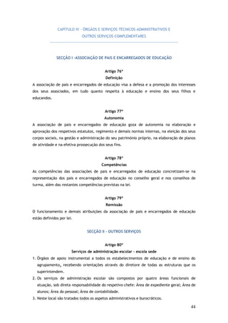 CAPÍTULO IV – ÓRGÃOS E SERVIÇOS TÉCNICOS-ADMINISTRATIVOS E
OUTROS SERVIÇOS COMPLEMENTARES

SECÇÃO I -ASSOCIAÇÃO DE PAIS E ENCARREGADOS DE EDUCAÇÃO
Artigo 76º
Definição
A associação de pais e encarregados de educação visa a defesa e a promoção dos interesses
dos seus associados, em tudo quanto respeita à educação e ensino dos seus filhos e
educandos.
Artigo 77º
Autonomia
A associação de pais e encarregados de educação goza de autonomia na elaboração e
aprovação dos respetivos estatutos, regimento e demais normas internas, na eleição dos seus
corpos sociais, na gestão e administração do seu património próprio, na elaboração de planos
de atividade e na efetiva prossecução dos seus fins.
Artigo 78º
Competências
As competências das associações de pais e encarregados de educação concretizam-se na
representação dos pais e encarregados de educação no conselho geral e nos conselhos de
turma, além das restantes competências previstas na lei.
Artigo 79º
Remissão
O funcionamento e demais atribuições da associação de pais e encarregados de educação
estão definidos por lei.
SECÇÃO II - OUTROS SERVIÇOS
Artigo 80º
Serviços de administração escolar – escola sede
1. Órgãos de apoio instrumental a todos os estabelecimentos de educação e de ensino do
agrupamento, recebendo orientações através do diretore de todas as estruturas que os
superintendem.
2. Os serviços de administração escolar são compostos por quatro áreas funcionais de
atuação, sob direta responsabilidade do respetivo chefe: Área de expediente geral; Área de
alunos; Área do pessoal; Área de contabilidade.
3. Neste local são tratados todos os aspetos administrativos e burocráticos.

44

 