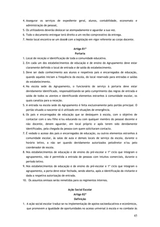 4. Assegurar os serviços de expediente geral, alunos, contabilidade, economato e
administração de pessoal,
5. Os utilizadores deverão deslocar-se atempadamente e aguardar a sua vez.
6. Todo o documento entregue terá direito a um recibo comprovativo da entrega.
7. Neste local encontra-se um dossiê com a legislação em vigor referente ao corpo docente.
Artigo 81º
Portaria
1. Local de receção e identificação de toda a comunidade educativa.
2. Em cada um dos estabelecimentos de educação e de ensino do Agrupamento deve estar
claramente definido o local de entrada e de saída do estabelecimento.
3. Deve ser dado conhecimento aos alunos e respetivos pais e encarregados de educação,
quando aqueles iniciam a frequência da escola, do local reservado para entradas e saídas
do estabelecimento.
4. Na escola sede do Agrupamento, o funcionário de serviço à portaria deve estar
devidamente identificado, responsabilizando-se pelo cumprimento das regras de entrada e
saída de todos os utentes e identificando elementos estranhos à comunidade escolar, os
quais canaliza para a receção.
5. A entrada na escola sede do Agrupamento é feita exclusivamente pelo portão principal. O
portão situado a nascente só é utilizado em situações de emergência.
6. Os pais e encarregados de educação que se desloquem à escola, com o objetivo de
contactar com o seu filho e/ou educando ou com qualquer membro do pessoal docente e
não docente, devem aguardar, em local próprio e após terem sido devidamente
identificados, pela chegada da pessoa com quem solicitaram contacto.
7. É vedado o acesso dos pais e encarregados de educação, ou outros elementos estranhos à
comunidade escolar, às salas de aula e demais locais de serviço da escola, durante o
horário letivo, a não ser quando devidamente autorizados pelodiretor e/ou pelo
coordenador de escola.
8. Nos estabelecimentos de educação e de ensino do pré-escolar e 1º ciclo que integram o
agrupamento, não é permitida a entrada de pessoas com intuitos comerciais, durante o
período letivo.
9. Nos estabelecimentos de educação e de ensino do pré-escolar e 1º ciclo que integram o
agrupamento, a porta deve estar fechada, sendo aberta, após a identificação do visitante e
dada a respetiva autorização de entrada.
10. Os assuntos omissos serão remetidos para os regimentos internos.
Ação Social Escolar
Artigo 82º
Definição
1. A ação social escolar traduz-se na implementação de apoios socioeducativos e económicos,
que promovem a igualdade de oportunidades no acesso universal à escola e no combate às

45

 