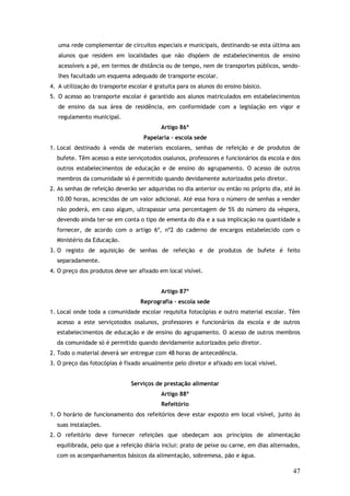 uma rede complementar de circuitos especiais e municipais, destinando-se esta última aos
alunos que residem em localidades que não dispõem de estabelecimentos de ensino
acessíveis a pé, em termos de distância ou de tempo, nem de transportes públicos, sendolhes facultado um esquema adequado de transporte escolar.
4. A utilização do transporte escolar é gratuita para os alunos do ensino básico.
5. O acesso ao transporte escolar é garantido aos alunos matriculados em estabelecimentos
de ensino da sua área de residência, em conformidade com a legislação em vigor e
regulamento municipal.
Artigo 86º
Papelaria – escola sede
1. Local destinado à venda de materiais escolares, senhas de refeição e de produtos de
bufete. Têm acesso a este serviçotodos osalunos, professores e funcionários da escola e dos
outros estabelecimentos de educação e de ensino do agrupamento. O acesso de outros
membros da comunidade só é permitido quando devidamente autorizados pelo diretor.
2. As senhas de refeição deverão ser adquiridas no dia anterior ou então no próprio dia, até às
10.00 horas, acrescidas de um valor adicional. Até essa hora o número de senhas a vender
não poderá, em caso algum, ultrapassar uma percentagem de 5% do número da véspera,
devendo ainda ter-se em conta o tipo de ementa do dia e a sua implicação na quantidade a
fornecer, de acordo com o artigo 6º, nº2 do caderno de encargos estabelecido com o
Ministério da Educação.
3. O registo de aquisição de senhas de refeição e de produtos de bufete é feito
separadamente.
4. O preço dos produtos deve ser afixado em local visível.
Artigo 87º
Reprografia – escola sede
1. Local onde toda a comunidade escolar requisita fotocópias e outro material escolar. Têm
acesso a este serviçotodos osalunos, professores e funcionários da escola e de outros
estabelecimentos de educação e de ensino do agrupamento. O acesso de outros membros
da comunidade só é permitido quando devidamente autorizados pelo diretor.
2. Todo o material deverá ser entregue com 48 horas de antecedência.
3. O preço das fotocópias é fixado anualmente pelo diretor e afixado em local visível.
Serviços de prestação alimentar
Artigo 88º
Refeitório
1. O horário de funcionamento dos refeitórios deve estar exposto em local visível, junto às
suas instalações.
2. O refeitório deve fornecer refeições que obedeçam aos princípios de alimentação
equilibrada, pelo que a refeição diária inclui: prato de peixe ou carne, em dias alternados,
com os acompanhamentos básicos da alimentação, sobremesa, pão e água.

47

 