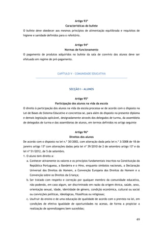 Artigo 93º
Características do bufete
O bufete deve obedecer aos mesmos princípios de alimentação equilibrada e requisitos de
higiene e sanidade definidos para o refeitório.
Artigo 94º
Normas de funcionamento
O pagamento de produtos adquiridos no bufete da sala de convívio dos alunos deve ser
efetuado em regime de pré-pagamento.

CAPÍTULO V – COMUNIDADE EDUCATIVA

SECÇÃO I – ALUNOS
Artigo 95º
Participação dos alunos na vida da escola
O direito à participação dos alunos na vida da escola processa-se de acordo com o disposto na
Lei de Bases do Sistema Educativo e concretiza-se, para além do disposto no presente diploma
e demais legislação aplicável, designadamente através dos delegados de turma, da assembleia
de delegados de turma e das assembleias de alunos, em termos definidos no artigo seguinte
Artigo 96º
Direitos dos alunos
De acordo com o disposto na lei n.º 30/2002, com alteração dada pela lei n.º 3/2008 de 18 de
janeiro artigo 13º com alterações dadas pela lei nº 39/2010 de 2 de setembro artigo 13º e da
lei nº 51/2012, de 5 de setembro.
1. O aluno tem direito a:
a. Conhecer ativamente os valores e os princípios fundamentais inscritos na Constituição da
República Portuguesa, a Bandeira e o Hino, enquanto símbolos nacionais, a Declaração
Universal dos Direitos do Homem, a Convenção Europeia dos Direitos do Homem e a
Convenção sobre os Direitos da Criança;
b. Ser tratado com respeito e correção por qualquer membro da comunidade educativa,
não podendo, em caso algum, ser discriminado em razão da origem étnica, saúde, sexo,
orientação sexual, idade, identidade de género, condição económica, cultural ou social
ou convicções políticas, ideológicas, filosóficas ou religiosas;
c. Usufruir do ensino e de uma educação de qualidade de acordo com o previsto na lei, em
condições de efetiva igualdade de oportunidades no acesso, de forma a propiciar a
realização de aprendizagens bem sucedidas;

49

 