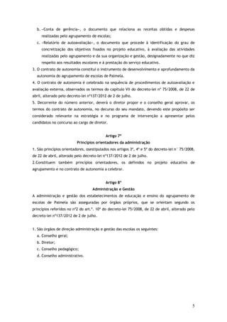 b. «Conta de gerência», o documento que relaciona as receitas obtidas e despesas
realizadas pelo agrupamento de escolas;
c. «Relatório de autoavaliação», o documento que procede à identificação do grau de
concretização dos objetivos fixados no projeto educativo, à avaliação das atividades
realizadas pelo agrupamento e da sua organização e gestão, designadamente no que diz
respeito aos resultados escolares e à prestação do serviço educativo.
3. O contrato de autonomia constitui o instrumento de desenvolvimento e aprofundamento da
autonomia do agrupamento de escolas de Palmela.
4. O contrato de autonomia é celebrado na sequência de procedimentos de autoavaliação e
avaliação externa, observados os termos do capítulo VII do decreto-lei nº 75/2008, de 22 de
abril, alterado pelo decreto-lei nº137/2012 de 2 de julho.
5. Decorrente do número anterior, deverá o diretor propor e o conselho geral aprovar, os
termos do contrato de autonomia, no decurso do seu mandato, devendo este propósito ser
considerado relevante na estratégia e no programa de intervenção a apresentar pelos
candidatos no concurso ao cargo de diretor.
Artigo 7º
Princípios orientadores da administração
1. São princípios orientadores, osestipulados nos artigos 3º, 4º e 5º do decreto-lei n° 75/2008,
de 22 de abril, alterado pelo decreto-lei nº137/2012 de 2 de julho.
2.Constituem também princípios orientadores, os definidos no projeto educativo de
agrupamento e no contrato de autonomia a celebrar.
Artigo 8º
Administração e Gestão
A administração e gestão dos estabelecimentos de educação e ensino do agrupamento de
escolas de Palmela são asseguradas por órgãos próprios, que se orientam segundo os
princípios referidos no nº2 do art.º. 10º do decreto-lei 75/2008, de 22 de abril, alterado pelo
decreto-lei nº137/2012 de 2 de julho.
1. São órgãos de direção administração e gestão das escolas os seguintes:
a. Conselho geral;
b. Diretor;
c. Conselho pedagógico;
d. Conselho administrativo.

5

 