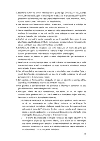 d. Escolher e usufruir nos termos estabelecidos no quadro legal aplicável, por si ou, quando
menor, através dos seus pais ou encarregados de educação do projeto educativo que lhe
proporcione as condições para o seu pleno desenvolvimento físico, intelectual, moral,
cultural e cívico, para a formação da sua personalidade;
e. Ver reconhecidos e valorizados o mérito, a dedicação, a assiduidade e o esforço no
trabalho e no desempenho escolar e ser estimulado nesse sentido;
f. Ver reconhecido o empenhamento em ações meritórias, designadamente, o voluntariado
em favor da comunidade em que está inserido, ou da sociedade em geral, praticadas na
escola ou fora dela, e ser estimulado nesse sentido;
g. Usufruir de um horário escolar adequado ao ano frequentado, bem como de uma
planificação equilibrada das atividades curriculares e extracurriculares, nomeadamente
as que contribuem para o desenvolvimento da comunidade;
h. Beneficiar, no âmbito dos serviços de ação social escolar, de um sistema de apoios que
lhe permitam superar ou compensar as carências de tipo sociofamiliar, económico ou
cultural que dificultem o acesso à escola ou o processo de aprendizagem;
i. Poder usufruir de prémios ou apoios e meios complementares que reconheçam e
distingam o mérito;
j. Beneficiar de outros apoios específicos, necessários às suas necessidades escolares ou às
suas aprendizagens, através dos serviços de psicologia e orientação ou de outros serviços
especializados de apoio educativo;
k. Ver salvaguardada a sua segurança na escola e respeitada a sua integridade física e
moral, beneficiando, designadamente, da especial proteção consagrada na lei penal
para os membros da comunidade escolar;
l. Ser assistido, de forma pronta e adequada, em caso de acidente ou doença súbita,
ocorrido ou manifestada no decorrer das atividades escolares;
m.Ver garantida a confidencialidade dos elementos e informações constantes do seu
processo individual, de natureza pessoal ou familiar;
n. Participar, através dos seus representantes, nos termos da lei, nos órgãos de
administração e gestão da escola, na criação e execução do respetivo projeto educativo,
bem como na elaboração do regulamento interno;
1- O direito de participação nos órgãos de administração e gestão da escola, tratandose de um agrupamento do ensino básico, traduz-se na participação do
representante da comissão de estudantes, quando houver, ou do representante dos
delegados de turma do 3º ciclo, sem direito a voto, no conselho geral, no primeiro
caso e no conselho pedagógico, no segundo, quando devidamente autorizados pelos
encarregados de educação, tratando-se de alunos menores.
2-

O direito de participação na criação e execução do projeto educativo e na

elaboração do projeto do regulamento interno, faz-se através da sua intervenção
nas sessões previstas para o efeito na oferta complementar de educação para a
cidadania, no caso dos 2º e 3ºciclos e no desenvolvimento da área de meio físico e
social no caso do 1º ciclo e no jardim de infância.

50

 