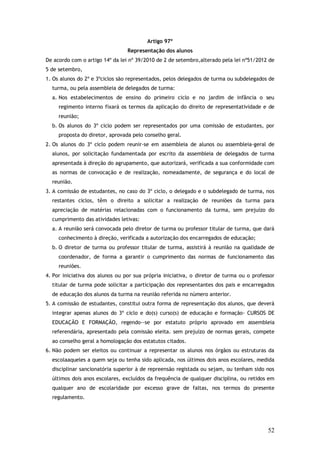 Artigo 97º
Representação dos alunos
De acordo com o artigo 14º da lei nº 39/2010 de 2 de setembro,alterado pela lei nº51/2012 de
5 de setembro,
1. Os alunos do 2º e 3ºciclos são representados, pelos delegados de turma ou subdelegados de
turma, ou pela assembleia de delegados de turma:
a. Nos estabelecimentos de ensino do primeiro ciclo e no jardim de infância o seu
regimento interno fixará os termos da aplicação do direito de representatividade e de
reunião;
b. Os alunos do 3º ciclo podem ser representados por uma comissão de estudantes, por
proposta do diretor, aprovada pelo conselho geral.
2. Os alunos do 3º ciclo podem reunir-se em assembleia de alunos ou assembleia-geral de
alunos, por solicitação fundamentada por escrito da assembleia de delegados de turma
apresentada à direção do agrupamento, que autorizará, verificada a sua conformidade com
as normas de convocação e de realização, nomeadamente, de segurança e do local de
reunião.
3. A comissão de estudantes, no caso do 3º ciclo, o delegado e o subdelegado de turma, nos
restantes ciclos, têm o direito a solicitar a realização de reuniões da turma para
apreciação de matérias relacionadas com o funcionamento da turma, sem prejuízo do
cumprimento das atividades letivas:
a. A reunião será convocada pelo diretor de turma ou professor titular de turma, que dará
conhecimento à direção, verificada a autorização dos encarregados de educação;
b. O diretor de turma ou professor titular de turma, assistirá à reunião na qualidade de
coordenador, de forma a garantir o cumprimento das normas de funcionamento das
reuniões.
4. Por iniciativa dos alunos ou por sua própria iniciativa, o diretor de turma ou o professor
titular de turma pode solicitar a participação dos representantes dos pais e encarregados
de educação dos alunos da turma na reunião referida no número anterior.
5. A comissão de estudantes, constitui outra forma de representação dos alunos, que deverá
integrar apenas alunos do 3º ciclo e do(s) curso(s) de educação e formação- CURSOS DE
EDUCAÇÃO E FORMAÇÃO, regendo--se por estatuto próprio aprovado em assembleia
referendária, apresentado pela comissão eleita. sem prejuízo de normas gerais, compete
ao conselho geral a homologação dos estatutos citados.
6. Não podem ser eleitos ou continuar a representar os alunos nos órgãos ou estruturas da
escolaaqueles a quem seja ou tenha sido aplicada, nos últimos dois anos escolares, medida
disciplinar sancionatória superior à de repreensão registada ou sejam, ou tenham sido nos
últimos dois anos escolares, excluídos da frequência de qualquer disciplina, ou retidos em
qualquer ano de escolaridade por excesso grave de faltas, nos termos do presente
regulamento.

52

 