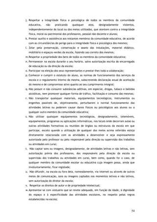 j. Respeitar a integridade física e psicológica de todos os membros da comunidade
educativa,

não

praticando

quaisquer

atos,

designadamente

violentos,

independentemente do local ou dos meios utilizados, que atentem contra a integridade
física, moral ou patrimonial dos professores, pessoal não docente e alunos;
k. Prestar auxílio e assistência aos restantes membros da comunidade educativa, de acordo
com as circunstâncias de perigo para a integridade física e psicológica dos mesmos;
l. Zelar pela preservação, conservação e asseio das instalações, material didático,
mobiliário e espaços verdes da escola, fazendo uso correto dos mesmos;
m.Respeitar a propriedade dos bens de todos os membros da comunidade educativa;
n. Permanecer na escola durante o seu horário, salvo autorização escrita do encarregado
de educação ou da direção da escola;
o. Participar na eleição dos seus representantes e prestar-lhes toda a colaboração;
p. Conhecer e cumprir o estatuto do aluno, as normas de funcionamento dos serviços da
escola e o regulamento interno da mesma, subscrevendo declaração anual de aceitação
do mesmo e de compromisso ativo quanto ao seu cumprimento integral;
q. Não possuir e não consumir substâncias aditivas, em especial, drogas, tabaco e bebidas
alcoólicas, nem promover qualquer forma de tráfico, facilitação e consumo das mesmas;
r. Não transportar quaisquer materiais, equipamentos tecnológicos, instrumentos ou
engenhos passíveis de, objetivamente, perturbarem o normal funcionamento das
atividades letivas ou poderem causar danos físicos ou psicológicos aos alunos ou a
qualquer outro membro da comunidade educativa;
s. Não utilizar quaisquer equipamentos tecnológicos, designadamente, telemóveis,
equipamentos, programas ou aplicações informáticas, nos locais onde decorram aulas ou
outras atividades formativas ou reuniões de órgãos ou estruturas da escola em que
participe, exceto quando a utilização de qualquer dos meios acima referidos esteja
diretamente relacionada com as atividades a desenvolver e seja expressamente
autorizada pelo professor ou pelo responsável pela direção ou supervisão dos trabalhos
ou atividades em curso;
t. Não captar sons ou imagens, designadamente, de atividades letivas e não letivas, sem
autorização prévia dos professores, dos responsáveis pela direção da escola ou
supervisão dos trabalhos ou atividades em curso, bem como, quando for o caso, de
qualquer membro da comunidade escolar ou educativa cuja imagem possa, ainda que
involuntariamente, ficar registada;
u. Não difundir, na escola ou fora dela, nomeadamente, via internet ou através de outros
meios de comunicação, sons ou imagens captados nos momentos letivos e não letivos,
sem autorização do diretor da escola;
v. Respeitar os direitos de autor e de propriedade intelectual;
w. Apresentar-se com vestuário que se revele adequado, em função da idade, à dignidade
do espaço e à especificidade das atividades escolares, no respeito pelas regras
estabelecidas na escola;

54

 