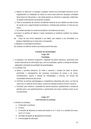 x. Reparar os danos por si causados a qualquer membro da comunidade educativa ou em
equipamentos ou instalações da escola ou outras onde decorram quaisquer atividades
decorrentes da vida escolar e, não sendo possível ou suficiente a reparação, indemnizar
os lesados relativamente aos prejuízos causados;
y. Fazer-se acompanhar do material considerado essencial ao seu trabalho em sala de aula
de acordo com a especificidade da disciplina e indicado pelo professor no início do ano
letivo;
z. Ser sempre portador do cartão de estudante e da caderneta do aluno;
aa.Cumprir os padrões de higiene e asseio necessários ao ambiente saudável nos espaços
escolares;
bb.

Trajar de uma forma adequada à sua idade, que respeite a sua intimidade e se

adeque à dignidade que à escola deve corresponder;
cc. Respeitar a autoridade do professor;
dd. Atualizar os cadernos sempre que esteja ausente das aulas.
Avaliação das aprendizagens
Artigo 100º
Finalidades
1. A avaliação é um elemento integrante e regulador da prática educativa, permitindo uma
recolha sistemática de informações que, uma vez analisadas, apoiam a tomada de decisões
adequadas à promoção da qualidade das aprendizagens.
2. A avaliação visa:
a. Apoiar o processo educativo, de modo a sustentar o sucesso de todos os alunos,
permitindo o reajustamento dos processos curriculares de escola e de turma,
nomeadamente, quanto à seleção de metodologias e recursos, em função das
necessidades educativas dos alunos;
b. Certificar as diversas aprendizagens e competências adquiridas pelo aluno, no final de
cada ciclo e à saída do ensino básico, através da avaliação sumativa interna e externa;
c. Contribuir para melhorar a qualidade do sistema educativo, possibilitando a tomada de
decisões para o seu aperfeiçoamento e promovendo uma maior confiança social no seu
funcionamento.
Artigo 101º
Intervenientes na avaliação
1. Intervêm na avaliação:
a. O educador/o professor;
b. O aluno;
c. O conselho de docentes no ensino pré-escolar e no 1º ciclo, ou o conselho de turma,
nos 2º e 3º ciclos;
d. Os órgãos de gestão do agrupamento de escolas
e. O encarregado de educação;

55

 