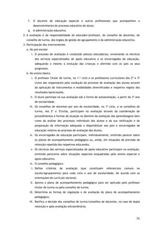 f.

O docente de educação especial e outros profissionais que acompanhem o
desenvolvimento do processo educativo do aluno;

g. A administração educativa.
2. A avaliação é da responsabilidade do educador/professor, do conselho de docentes, do
conselho de turma, dos órgãos de gestão do agrupamento e da administração educativa.
3. Participação dos intervenientes
a. No pré-escolar
i. O processo de avaliação é conduzido pelo(a) educador(a), envolvendo os técnicos
dos serviços especializados de apoio educativo e os encarregados de educação,
adequando o mesmo à evolução das crianças e aferindo com os pais os seus
progressos.
b. No ensino básico
i. O professor titular de turma, no 1.º ciclo e os professores curriculares dos 2º e 3º
ciclos são responsáveis pela condução do processo de avaliação dos alunos através
da aplicação de instrumentos e modalidades diversificados e respetivo registo dos
resultados/apreciações.
ii. O aluno participa na sua avaliação sob a forma de autoavaliação, a partir do 3º ano
de escolaridade.
iii. Os conselhos de docentes por ano de escolaridade, no 1º ciclo, e os conselhos de
turma, nos 2º e 3ºciclos, participam na avaliação através da coordenação de
procedimentos e formas de atuação no domínio da avaliação das aprendizagens bem
como da análise dos processos individuais dos alunos e da sua ratificação e da
preparação da informação adequada a disponibilizar aos pais e encarregados de
educação relativa ao processo de avaliação dos alunos.
iv. Os encarregados de educação participam, individualmente, emitindo parecer sobre
os planos de acompanhamento pedagógico ou, ainda, em situações de previsão de
retenção repetida dos respetivos educandos.
v. Os técnicos dos serviços especializados de apoio educativo participam na avaliação,
emitindo pareceres sobre situações especiais enquadradas pelo ensino especial e
apoio educativo.
vi. O conselho pedagógico:
I. Define

critérios

de

avaliação

(que

constituem

referenciais

comuns

na

escola/agrupamento) para cada ciclo e ano de escolaridade, de acordo com as
orientações do currículo nacional;
II. Aprova o plano de acompanhamento pedagógico para ser aplicado pelo professor
titular de turma ou pelo conselho de turma;
III. Determina as formas de regulação e de avaliação do plano de acompanhamento
pedagógico;
IV. Ratifica a decisão dos conselhos de turma/conselhos de docentes, no caso de dupla
retenção e após avaliação extraordinária;

56

 