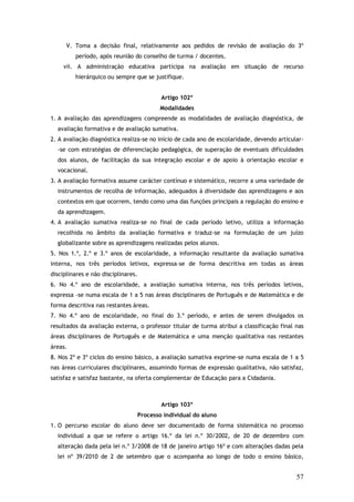 V. Toma a decisão final, relativamente aos pedidos de revisão de avaliação do 3º
período, após reunião do conselho de turma / docentes.
vii. A administração educativa participa na avaliação em situação de recurso
hierárquico ou sempre que se justifique.
Artigo 102º
Modalidades
1. A avaliação das aprendizagens compreende as modalidades de avaliação diagnóstica, de
avaliação formativa e de avaliação sumativa.
2. A avaliação diagnóstica realiza-se no início de cada ano de escolaridade, devendo articular-se com estratégias de diferenciação pedagógica, de superação de eventuais dificuldades
dos alunos, de facilitação da sua integração escolar e de apoio à orientação escolar e
vocacional.
3. A avaliação formativa assume carácter contínuo e sistemático, recorre a uma variedade de
instrumentos de recolha de informação, adequados à diversidade das aprendizagens e aos
contextos em que ocorrem, tendo como uma das funções principais a regulação do ensino e
da aprendizagem.
4. A avaliação sumativa realiza-se no final de cada período letivo, utiliza a informação
recolhida no âmbito da avaliação formativa e traduz-se na formulação de um juízo
globalizante sobre as aprendizagens realizadas pelos alunos.
5. Nos 1.º, 2.º e 3.º anos de escolaridade, a informação resultante da avaliação sumativa
interna, nos três períodos letivos, expressa–se de forma descritiva em todas as áreas
disciplinares e não disciplinares.
6. No 4.º ano de escolaridade, a avaliação sumativa interna, nos três períodos letivos,
expressa -se numa escala de 1 a 5 nas áreas disciplinares de Português e de Matemática e de
forma descritiva nas restantes áreas.
7. No 4.º ano de escolaridade, no final do 3.º período, e antes de serem divulgados os
resultados da avaliação externa, o professor titular de turma atribui a classificação final nas
áreas disciplinares de Português e de Matemática e uma menção qualitativa nas restantes
áreas.
8. Nos 2º e 3º ciclos do ensino básico, a avaliação sumativa exprime-se numa escala de 1 a 5
nas áreas curriculares disciplinares, assumindo formas de expressão qualitativa, não satisfaz,
satisfaz e satisfaz bastante, na oferta complementar de Educação para a Cidadania.

Artigo 103º
Processo individual do aluno
1. O percurso escolar do aluno deve ser documentado de forma sistemática no processo
individual a que se refere o artigo 16.º da lei n.º 30/2002, de 20 de dezembro com
alteração dada pela lei n.º 3/2008 de 18 de janeiro artigo 16º e com alterações dadas pela
lei nº 39/2010 de 2 de setembro que o acompanha ao longo de todo o ensino básico,

57

 