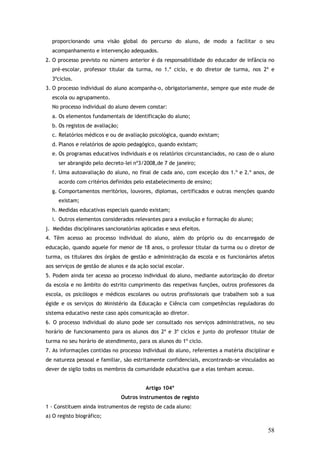 proporcionando uma visão global do percurso do aluno, de modo a facilitar o seu
acompanhamento e intervenção adequados.
2. O processo previsto no número anterior é da responsabilidade do educador de infância no
pré-escolar, professor titular da turma, no 1.º ciclo, e do diretor de turma, nos 2º e
3ºciclos.
3. O processo individual do aluno acompanha-o, obrigatoriamente, sempre que este mude de
escola ou agrupamento.
No processo individual do aluno devem constar:
a. Os elementos fundamentais de identificação do aluno;
b. Os registos de avaliação;
c. Relatórios médicos e ou de avaliação psicológica, quando existam;
d. Planos e relatórios de apoio pedagógico, quando existam;
e. Os programas educativos individuais e os relatórios circunstanciados, no caso de o aluno
ser abrangido pelo decreto–lei nº3/2008,de 7 de janeiro;
f. Uma autoavaliação do aluno, no final de cada ano, com exceção dos 1.º e 2.º anos, de
acordo com critérios definidos pelo estabelecimento de ensino;
g. Comportamentos meritórios, louvores, diplomas, certificados e outras menções quando
existam;
h. Medidas educativas especiais quando existam;
i. Outros elementos considerados relevantes para a evolução e formação do aluno;
j. Medidas disciplinares sancionatórias aplicadas e seus efeitos.
4. Têm acesso ao processo individual do aluno, além do próprio ou do encarregado de
educação, quando aquele for menor de 18 anos, o professor titular da turma ou o diretor de
turma, os titulares dos órgãos de gestão e administração da escola e os funcionários afetos
aos serviços de gestão de alunos e da ação social escolar.
5. Podem ainda ter acesso ao processo individual do aluno, mediante autorização do diretor
da escola e no âmbito do estrito cumprimento das respetivas funções, outros professores da
escola, os psicólogos e médicos escolares ou outros profissionais que trabalhem sob a sua
égide e os serviços do Ministério da Educação e Ciência com competências reguladoras do
sistema educativo neste caso após comunicação ao diretor.
6. O processo individual do aluno pode ser consultado nos serviços administrativos, no seu
horário de funcionamento para os alunos dos 2º e 3º ciclos e junto do professor titular de
turma no seu horário de atendimento, para os alunos do 1º ciclo.
7. As informações contidas no processo individual do aluno, referentes a matéria disciplinar e
de natureza pessoal e familiar, são estritamente confidenciais, encontrando-se vinculados ao
dever de sigilo todos os membros da comunidade educativa que a elas tenham acesso.
Artigo 104º
Outros instrumentos de registo
1 - Constituem ainda instrumentos de registo de cada aluno:
a) O registo biográfico;

58

 
