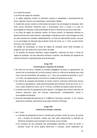 b) A caderneta escolar;
c) As fichas de registo da avaliação.
2. O registo biográfico contém os elementos relativos à assiduidade e aproveitamento do
aluno, cabendo à escola a sua organização, conservação e gestão.
3. Acaderneta escolar contém as informações da escola e do encarregado de educação, bem
como outros elementos relevantes para a comunicação entre a escola e os pais ou
encarregados de educação, sendo propriedade do aluno e devendo ser por este conservada.
4. As fichas de registo da avaliação contêm, de forma sumária, os elementos relativos ao
desenvolvimento dos conhecimentos, capacidades e atitudes do aluno e são entregues no final
de cada momento de avaliação, designadamente, no final de cada período escolar, aos pais
ou ao encarregado de educação pelo professor titular da turma, no 1.º ciclo, ou pelo diretor
de turma, nos restantes casos.
5.A pedido do interessado, as fichas de registo de avaliação serão ainda entregues ao
progenitor que não resida com o aluno menor de idade.
6. Os modelos do processo individual, registo biográfico, caderneta do aluno e fichas de
registo da avaliação, nos seus diferentes formatos e suportes, são definidos por despacho do
membro do Governo responsável pela área da educação.
Artigo 105º
Critérios gerais e especiais de avaliação
1. No início do ano letivo, compete ao conselho pedagógico da escola ou agrupamento, de
acordo com as orientações do currículo nacional, definir os critérios de avaliação para cada
ciclo e ano de escolaridade, sob proposta, no 1.º ciclo, dos conselhos de docentes e, nos 2º
e 3º ciclos, dos departamentos curriculares e conselho de diretores de turma.
2. Os critérios de avaliação mencionados no número anterior constituem referenciais comuns
na escola ou agrupamento, sendo operacionalizados pelo professor titular da turma, no 1.º
ciclo, e pelo conselho de turma, nos 2º e 3ºciclos, no âmbito do respetivo plano de turma.
3. A direção executiva do agrupamento deve garantir a divulgação dos critérios referidos nos
números anteriores junto dos diversos intervenientes, nomeadamente, alunos e
encarregados de educação.
4. Os alunos abrangidos pelo decreto-lei nº 3/2008, de 7 de janeiro, são obje to de critérios
especiais de avaliação, decorrentes do seu plano educativo individual.
Artigo 106º
Critérios de transição e retenção
1. No 1º ciclo:
a. A decisão de progressão do aluno é tomada pelo professor titular da turma, de acordo
com o conselho de docentes, sempre que este tenha desenvolvido os domínios de
referência necessários para prosseguir com sucesso os seus estudos.
b. Em situações de não realização das aprendizagens definidas no plano de turma, o
professor titular de turma poderá determinar a retenção, sendo responsável por

59

 
