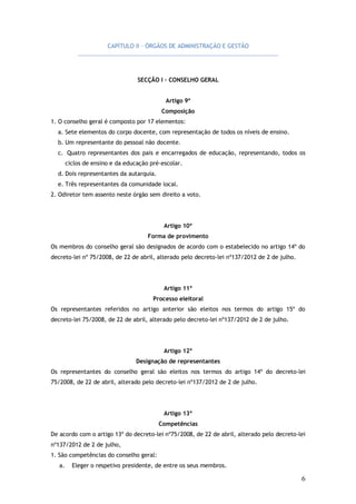 CAPÍTULO II – ÓRGÃOS DE ADMINISTRAÇÃO E GESTÃO

SECÇÃO I – CONSELHO GERAL
Artigo 9º
Composição
1. O conselho geral é composto por 17 elementos:
a. Sete elementos do corpo docente, com representação de todos os níveis de ensino.
b. Um representante do pessoal não docente.
c. Quatro representantes dos pais e encarregados de educação, representando, todos os
ciclos de ensino e da educação pré-escolar.
d. Dois representantes da autarquia.
e. Três representantes da comunidade local.
2. Odiretor tem assento neste órgão sem direito a voto.

Artigo 10º
Forma de provimento
Os membros do conselho geral são designados de acordo com o estabelecido no artigo 14º do
decreto-lei nº 75/2008, de 22 de abril, alterado pelo decreto-lei nº137/2012 de 2 de julho.

Artigo 11º
Processo eleitoral
Os representantes referidos no artigo anterior são eleitos nos termos do artigo 15º do
decreto-lei 75/2008, de 22 de abril, alterado pelo decreto-lei nº137/2012 de 2 de julho.

Artigo 12º
Designação de representantes
Os representantes do conselho geral são eleitos nos termos do artigo 14º do decreto-lei
75/2008, de 22 de abril, alterado pelo decreto-lei nº137/2012 de 2 de julho.

Artigo 13º
Competências
De acordo com o artigo 13º do decreto-lei nº75/2008, de 22 de abril, alterado pelo decreto-lei
nº137/2012 de 2 de julho,
1. São competências do conselho geral:
a.

Eleger o respetivo presidente, de entre os seus membros.

6

 