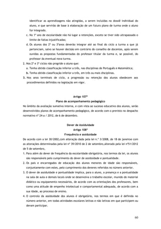 identificar as aprendizagens não atingidas, a serem incluídas no dossiê individual do
aluno, e que servirão de base à elaboração de um futuro plano de turma onde o aluno
for integrado.
c. No 1º ano de escolaridade não há lugar a retenções, exceto se tiver sido ultrapassado o
limite de faltas injustificadas;
d. Os alunos dos 2º ou 3ºanos deverão integrar até ao final do ciclo a turma a que já
pertenciam, salvo se houver decisão em contrário do conselho de docentes, após serem
ouvidas as propostas fundamentadas do professor titular da turma e, se possível, do
professor da eventual nova turma.
2. Nos 2º e 3º ciclos não progride o aluno que:
a. Tenha obtido classificação inferior a três, nas disciplinas de Português e Matemática;
b. Tenha obtido classificação inferior a três, em três ou mais disciplinas.
3. Nos anos terminais de ciclo, a progressão ou retenção dos alunos obedecem aos
procedimentos definidos na legislação em vigor.

Artigo 107º
Plano de acompanhamento pedagógico
No âmbito da avaliação sumativa interna, e com vista ao sucesso educativo dos alunos, serão
desenvolvidos planos de acompanhamento pedagógico, de acordo com o previsto no despacho
normativo nº 24-a / 2012, de 6 de dezembro.
Dever de Assiduidade
Artigo 108º
Frequência e assiduidade
De acordo com a lei 30/2002,com alteração dada pela lei n.º 3/2008, de 18 de janeiroe com
as alterações determinadas pela lei nº 39/2010 de 2 de setembro,alterado pela lei nº51/2012
de 5 de setembro,
1. Para além do dever de frequência da escolaridade obrigatória, nos termos da lei, os alunos
são responsáveis pelo cumprimento do dever de assiduidade e pontualidade.
2. Os pais e encarregados de educação dos alunos menores de idade são responsáveis,
conjuntamente com estes, pelo cumprimento dos deveres referidos no número anterior.
3. O dever de assiduidade e pontualidade implica, para o aluno, a presença e a pontualidade
na sala de aula e demais locais onde se desenvolva o trabalho escolar, munido do material
didático ou equipamento necessários, de acordo com as orientações dos professores, bem
como uma atitude de empenho intelectual e comportamental adequada, de acordo com a
sua idade, ao processo de ensino.
4. O controlo da assiduidade dos alunos é obrigatório, nos termos em que é definida no
número anterior, em todas atividades escolares letivas e não letivas em que participem ou
devam participar.

60

 