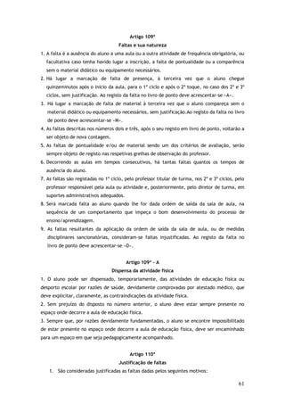 Artigo 109º
Faltas e sua natureza
1. A falta é a ausência do aluno a uma aula ou a outra atividade de frequência obrigatória, ou
facultativa caso tenha havido lugar a inscrição, a falta de pontualidade ou a comparência
sem o material didático ou equipamento necessários.
2. Há lugar a marcação de falta de presença, à terceira vez que o aluno chegue
quinzeminutos após o início da aula, para o 1º ciclo e após o 2º toque, no caso dos 2º e 3º
ciclos, sem justificação. Ao registo da falta no livro de ponto deve acrescentar-se «A».
3. Há lugar a marcação de falta de material à terceira vez que o aluno compareça sem o
material didático ou equipamento necessários, sem justificação.Ao registo da falta no livro
de ponto deve acrescentar-se «M».
4. As faltas descritas nos números dois e três, após o seu registo em livro de ponto, voltarão a
ser objeto de nova contagem.
5. As faltas de pontualidade e/ou de material sendo um dos critérios de avaliação, serão
sempre objeto de registo nas respetivas grelhas de observação do professor.
6. Decorrendo as aulas em tempos consecutivos, há tantas faltas quantos os tempos de
ausência do aluno.
7. As faltas são registadas no 1º ciclo, pelo professor titular de turma, nos 2º e 3º ciclos, pelo
professor responsável pela aula ou atividade e, posteriormente, pelo diretor de turma, em
suportes administrativos adequados.
8. Será marcada falta ao aluno quando lhe for dada ordem de saída da sala de aula, na
sequência de um comportamento que impeça o bom desenvolvimento do processo de
ensino/aprendizagem.
9. As faltas resultantes da aplicação da ordem de saída da sala de aula, ou de medidas
disciplinares sancionatórias, consideram-se faltas injustificadas. Ao registo da falta no
livro de ponto deve acrescentar-se «D».
Artigo 109º - A
Dispensa da atividade física
1. O aluno pode ser dispensado, temporariamente, das atividades de educação física ou
desporto escolar por razões de saúde, devidamente comprovadas por atestado médico, que
deve explicitar, claramente, as contraindicações da atividade física.
2. Sem prejuízo do disposto no número anterior, o aluno deve estar sempre presente no
espaço onde decorre a aula de educação física.
3. Sempre que, por razões devidamente fundamentadas, o aluno se encontre impossibilitado
de estar presente no espaço onde decorre a aula de educação física, deve ser encaminhado
para um espaço em que seja pedagogicamente acompanhado.
Artigo 110º
Justificação de faltas
1. São consideradas justificadas as faltas dadas pelos seguintes motivos:

61

 