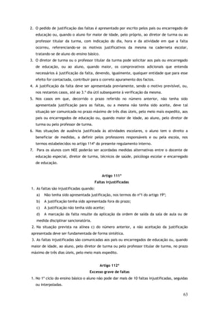 2. O pedido de justificação das faltas é apresentado por escrito pelos pais ou encarregado de
educação ou, quando o aluno for maior de idade, pelo próprio, ao diretor de turma ou ao
professor titular da turma, com indicação do dia, hora e da atividade em que a falta
ocorreu, referenciando-se os motivos justificativos da mesma na caderneta escolar,
tratando-se de aluno do ensino básico.
3. O diretor de turma ou o professor titular da turma pode solicitar aos pais ou encarregado
de educação, ou ao aluno, quando maior, os comprovativos adicionais que entenda
necessários à justificação da falta, devendo, igualmente, qualquer entidade que para esse
efeito for contactada, contribuir para o correto apuramento dos factos.
4. A justificação da falta deve ser apresentada previamente, sendo o motivo previsível, ou,
nos restantes casos, até ao 3.º dia útil subsequente à verificação da mesma.
5. Nos casos em que, decorrido o prazo referido no número anterior, não tenha sido
apresentada justificação para as faltas, ou a mesma não tenha sido aceite, deve tal
situação ser comunicada no prazo máximo de três dias úteis, pelo meio mais expedito, aos
pais ou encarregados de educação ou, quando maior de idade, ao aluno, pelo diretor de
turma ou pelo professor de turma.
6. Nas situações de ausência justificada às atividades escolares, o aluno tem o direito a
beneficiar de medidas, a definir pelos professores responsáveis e ou pela escola, nos
termos estabelecidos no artigo 114º do presente regulamento interno.
7. Para os alunos com NEE poderão ser acordadas medidas alternativas entre o docente de
educação especial, diretor de turma, técnicos de saúde, psicóloga escolar e encarregado
de educação.
Artigo 111º
Faltas injustificadas
1. As faltas são injustificadas quando:
a)

Não tenha sido apresentada justificação, nos termos do nº1 do artigo 19º;

b)

A justificação tenha sido apresentada fora do prazo;

c)

A justificação não tenha sido aceite;

d)

A marcação da falta resulte da aplicação da ordem de saída da sala de aula ou de

medida disciplinar sancionatória.
2. Na situação prevista na alínea c) do número anterior, a não aceitação da justificação
apresentada deve ser fundamentada de forma sintética.
3. As faltas injustificadas são comunicadas aos pais ou encarregados de educação ou, quando
maior de idade, ao aluno, pelo diretor de turma ou pelo professor titular de turma, no prazo
máximo de três dias úteis, pelo meio mais expedito.
Artigo 112º
Excesso grave de faltas
1. No 1º ciclo do ensino básico o aluno não pode dar mais de 10 faltas injustificadas, seguidas
ou interpoladas.

63

 