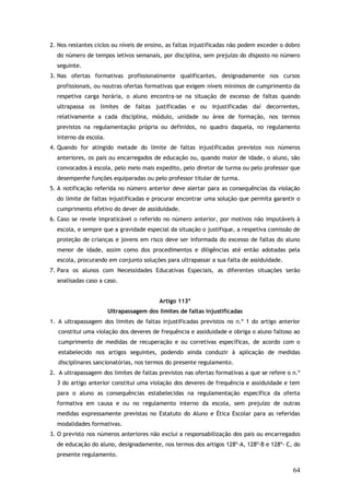 2. Nos restantes ciclos ou níveis de ensino, as faltas injustificadas não podem exceder o dobro
do número de tempos letivos semanais, por disciplina, sem prejuízo do disposto no número
seguinte.
3. Nas ofertas formativas profissionalmente qualificantes, designadamente nos cursos
profissionais, ou noutras ofertas formativas que exigem níveis mínimos de cumprimento da
respetiva carga horária, o aluno encontra-se na situação de excesso de faltas quando
ultrapassa os limites de faltas justificadas e ou injustificadas daí decorrentes,
relativamente a cada disciplina, módulo, unidade ou área de formação, nos termos
previstos na regulamentação própria ou definidos, no quadro daquela, no regulamento
interno da escola.
4. Quando for atingido metade do limite de faltas injustificadas previstos nos números
anteriores, os pais ou encarregados de educação ou, quando maior de idade, o aluno, são
convocados à escola, pelo meio mais expedito, pelo diretor de turma ou pelo professor que
desempenhe funções equiparadas ou pelo professor titular de turma.
5. A notificação referida no número anterior deve alertar para as consequências da violação
do limite de faltas injustificadas e procurar encontrar uma solução que permita garantir o
cumprimento efetivo do dever de assiduidade.
6. Caso se revele impraticável o referido no número anterior, por motivos não imputáveis à
escola, e sempre que a gravidade especial da situação o justifique, a respetiva comissão de
proteção de crianças e jovens em risco deve ser informada do excesso de faltas do aluno
menor de idade, assim como dos procedimentos e diligências até então adotadas pela
escola, procurando em conjunto soluções para ultrapassar a sua falta de assiduidade.
7. Para os alunos com Necessidades Educativas Especiais, as diferentes situações serão
analisadas caso a caso.
Artigo 113º
Ultrapassagem dos limites de faltas injustificadas
1. A ultrapassagem dos limites de faltas injustificadas previstos no n.º 1 do artigo anterior
constitui uma violação dos deveres de frequência e assiduidade e obriga o aluno faltoso ao
cumprimento de medidas de recuperação e ou corretivas específicas, de acordo com o
estabelecido nos artigos seguintes, podendo ainda conduzir à aplicação de medidas
disciplinares sancionatórias, nos termos do presente regulamento.
2. A ultrapassagem dos limites de faltas previstos nas ofertas formativas a que se refere o n.º
3 do artigo anterior constitui uma violação dos deveres de frequência e assiduidade e tem
para o aluno as consequências estabelecidas na regulamentação específica da oferta
formativa em causa e ou no regulamento interno da escola, sem prejuízo de outras
medidas expressamente previstas no Estatuto do Aluno e Ética Escolar para as referidas
modalidades formativas.
3. O previsto nos números anteriores não exclui a responsabilização dos pais ou encarregados
de educação do aluno, designadamente, nos termos dos artigos 128º-A, 128º-B e 128º- C, do
presente regulamento.

64

 