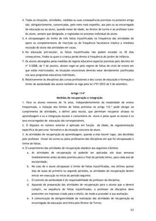 4. Todas as situações, atividades, medidas ou suas consequências previstas no presente artigo
são, obrigatoriamente, comunicadas, pelo meio mais expedito, aos pais ou ao encarregado
de educação ou ao aluno, quando maior de idade, ao diretor de turma e ao professor tutor
do aluno, sempre que designado, e registadas no processo individual do aluno.
5. A ultrapassagem do limite de três faltas injustificadas na frequência das atividades de
apoio ou complementares de inscrição ou de frequência facultativa implica a imediata
exclusão do aluno das atividades em causa.
6. Na educação pré-escolar, as faltas injustificadas não podem exceder os 30 dias
consecutivos, findos os quais a criança perde direito à frequência do jardim de infância.
7. Os alunos abrangidos pelas medidas do regime educativo especial previstas pelo decreto-lei
nº 3/2008, de 7 de janeiro, devem reger-se pelo regime de faltas do nível de ensino em
que estão matriculados. As situações excecionais deverão estar devidamente justificadas
nos seus programas educativos individuais.
8. Relativamente às disciplinas dos cursos profissionais e dos cursos de educação e formação o
limiar de assiduidade dos alunos também se rege pela lei nº51/2012 de 5 de setembro.
Artigo 114º
Medidas de recuperação e integração
1. Para os alunos menores de 16 anos, independentemente da modalidade de ensino
frequentada, a violação dos limites de faltas previstas no artigo 112.º pode obrigar ao
cumprimento de atividades, a definir pela escola, que permitam recuperar atrasos na
aprendizagem e ou a integração escolar e comunitária do aluno e pelas quais os alunos e os
seus encarregados de educação são corresponsáveis.
2. O disposto no número anterior é aplicado em função

da idade, da regulamentação

específica do percurso formativo e da situação concreta do aluno.
3. As atividades de recuperação da aprendizagem, quando a elas houver lugar, são decididas
pelo professor titular da turma ou pelos professores das disciplinas em que foi ultrapassado o
limite de faltas.
4. O cumprimento das atividades de recuperação obedece aos seguintes trâmites:
a. As atividades de recuperação só poderão ser aplicadas até duas semanas
imediatamente antes da data prevista para o final do período letivo, para cada ano de
escolaridade;
b. No caso de o aluno ultrapassar o limite de faltas injustificadas, nos últimos quinze
dias de aulas do primeiro ou segundo períodos, as atividades de recuperação devem
entrar em execução no início do período seguinte;
c. O controlo da assiduidade é da responsabilidade do professor da disciplina;
d. Aquando da preparação das atividades de recuperação para o alunos que a deverá
cumprir, na sequência de faltas injustificadas, o professor da disciplina deve
preencher um impresso criado para o efeito, de modo a proceder à sua avaliação;
e. A comunicação da obrigatoriedade da realização das atividades de recuperação ao
encarregado de educação será feita pelo Diretor de Turma;

65

 