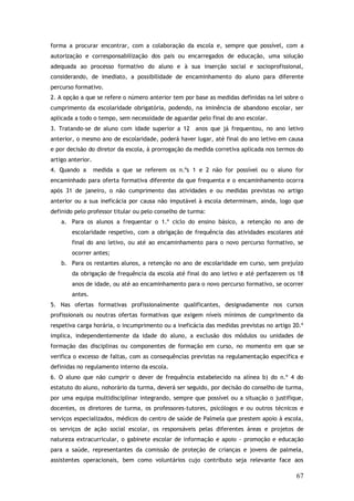 forma a procurar encontrar, com a colaboração da escola e, sempre que possível, com a
autorização e corresponsabilização dos pais ou encarregados de educação, uma solução
adequada ao processo formativo do aluno e à sua inserção social e socioprofissional,
considerando, de imediato, a possibilidade de encaminhamento do aluno para diferente
percurso formativo.
2. A opção a que se refere o número anterior tem por base as medidas definidas na lei sobre o
cumprimento da escolaridade obrigatória, podendo, na iminência de abandono escolar, ser
aplicada a todo o tempo, sem necessidade de aguardar pelo final do ano escolar.
3. Tratando-se de aluno com idade superior a 12 anos que já frequentou, no ano letivo
anterior, o mesmo ano de escolaridade, poderá haver lugar, até final do ano letivo em causa
e por decisão do diretor da escola, à prorrogação da medida corretiva aplicada nos termos do
artigo anterior.
4. Quando a

medida a que se referem os n.ºs 1 e 2 não for possível ou o aluno for

encaminhado para oferta formativa diferente da que frequenta e o encaminhamento ocorra
após 31 de janeiro, o não cumprimento das atividades e ou medidas previstas no artigo
anterior ou a sua ineficácia por causa não imputável à escola determinam, ainda, logo que
definido pelo professor titular ou pelo conselho de turma:
a. Para os alunos a frequentar o 1.º ciclo do ensino básico, a retenção no ano de
escolaridade respetivo, com a obrigação de frequência das atividades escolares até
final do ano letivo, ou até ao encaminhamento para o novo percurso formativo, se
ocorrer antes;
b. Para os restantes alunos, a retenção no ano de escolaridade em curso, sem prejuízo
da obrigação de frequência da escola até final do ano letivo e até perfazerem os 18
anos de idade, ou até ao encaminhamento para o novo percurso formativo, se ocorrer
antes.
5. Nas ofertas formativas profissionalmente qualificantes, designadamente nos cursos
profissionais ou noutras ofertas formativas que exigem níveis mínimos de cumprimento da
respetiva carga horária, o incumprimento ou a ineficácia das medidas previstas no artigo 20.º
implica, independentemente da idade do aluno, a exclusão dos módulos ou unidades de
formação das disciplinas ou componentes de formação em curso, no momento em que se
verifica o excesso de faltas, com as consequências previstas na regulamentação específica e
definidas no regulamento interno da escola.
6. O aluno que não cumprir o dever de frequência estabelecido na alínea b) do n.º 4 do
estatuto do aluno, nohorário da turma, deverá ser seguido, por decisão do conselho de turma,
por uma equipa multidisciplinar integrando, sempre que possível ou a situação o justifique,
docentes, os diretores de turma, os professores-tutores, psicólogos e ou outros técnicos e
serviços especializados, médicos do centro de saúde de Palmela que prestem apoio à escola,
os serviços de ação social escolar, os responsáveis pelas diferentes áreas e projetos de
natureza extracurricular, o gabinete escolar de informação e apoio - promoção e educação
para a saúde, representantes da comissão de proteção de crianças e jovens de palmela,
assistentes operacionais, bem como voluntários cujo contributo seja relevante face aos

67

 