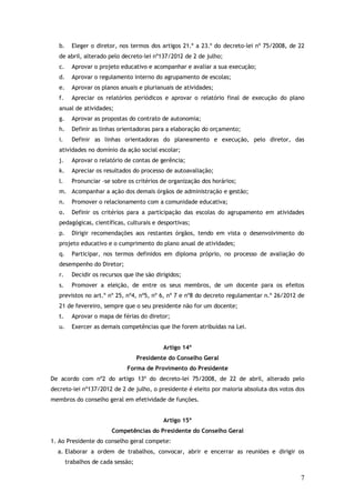 b.

Eleger o diretor, nos termos dos artigos 21.º a 23.º do decreto-lei nº 75/2008, de 22

de abril, alterado pelo decreto-lei nº137/2012 de 2 de julho;
c.

Aprovar o projeto educativo e acompanhar e avaliar a sua execução;

d.

Aprovar o regulamento interno do agrupamento de escolas;

e.

Aprovar os planos anuais e plurianuais de atividades;

f.

Apreciar os relatórios periódicos e aprovar o relatório final de execução do plano

anual de atividades;
g.

Aprovar as propostas do contrato de autonomia;

h.

Definir as linhas orientadoras para a elaboração do orçamento;

i.

Definir as linhas orientadoras do planeamento e execução, pelo diretor, das

atividades no domínio da ação social escolar;
j.

Aprovar o relatório de contas de gerência;

k.

Apreciar os resultados do processo de autoavaliação;

l.

Pronunciar -se sobre os critérios de organização dos horários;

m. Acompanhar a ação dos demais órgãos de administração e gestão;
n.

Promover o relacionamento com a comunidade educativa;

o.

Definir os critérios para a participação das escolas do agrupamento em atividades

pedagógicas, científicas, culturais e desportivas;
p.

Dirigir recomendações aos restantes órgãos, tendo em vista o desenvolvimento do

projeto educativo e o cumprimento do plano anual de atividades;
q.

Participar, nos termos definidos em diploma próprio, no processo de avaliação do

desempenho do Diretor;
r.

Decidir os recursos que lhe são dirigidos;

s.

Promover a eleição, de entre os seus membros, de um docente para os efeitos

previstos no art.º nº 25, nº4, nº5, nº 6, nº 7 e nº8 do decreto regulamentar n.º 26/2012 de
21 de fevereiro, sempre que o seu presidente não for um docente;
t.

Aprovar o mapa de férias do diretor;

u.

Exercer as demais competências que lhe forem atribuídas na Lei.
Artigo 14º
Presidente do Conselho Geral
Forma de Provimento do Presidente

De acordo com nº2 do artigo 13º do decreto-lei 75/2008, de 22 de abril, alterado pelo
decreto-lei nº137/2012 de 2 de julho, o presidente é eleito por maioria absoluta dos votos dos
membros do conselho geral em efetividade de funções.
Artigo 15º
Competências do Presidente do Conselho Geral
1. Ao Presidente do conselho geral compete:
a. Elaborar a ordem de trabalhos, convocar, abrir e encerrar as reuniões e dirigir os
trabalhos de cada sessão;

7

 