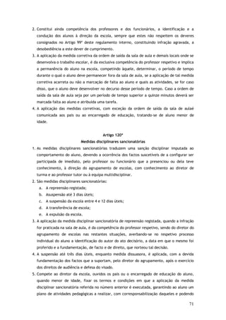 2. Constitui ainda competência dos professores e dos funcionários, a identificação e a
condução dos alunos à direção da escola, sempre que estes não respeitem os deveres
consignados no Artigo 99º deste regulamento interno, constituindo infração agravada, a
desobediência a este dever de cumprimento.
3. A aplicação da medida corretiva da ordem de saída da sala de aula e demais locais onde se
desenvolva o trabalho escolar, é da exclusiva competência do professor respetivo e implica
a permanência do aluno na escola, competindo àquele, determinar, o período de tempo
durante o qual o aluno deve permanecer fora da sala de aula, se a aplicação de tal medida
corretiva acarreta ou não a marcação de falta ao aluno e quais as atividades, se for caso
disso, que o aluno deve desenvolver no decurso desse período de tempo. Caso a ordem de
saída da sala de aula seja por um período de tempo superior a quinze minutos deverá ser
marcada falta ao aluno e atribuída uma tarefa.
4. A aplicação das medidas corretivas, com exceção da ordem de saída da sala de aulaé
comunicada aos pais ou ao encarregado de educação, tratando-se de aluno menor de
idade.
Artigo 120º
Medidas disciplinares sancionatórias
1. As medidas disciplinares sancionatórias traduzem uma sanção disciplinar imputada ao
comportamento do aluno, devendo a ocorrência dos factos suscetíveis de a configurar ser
participada de imediato, pelo professor ou funcionário que a presenciou ou dela teve
conhecimento, à direção do agrupamento de escolas, com conhecimento ao diretor de
turma e ao professor tutor ou à equipa multidisciplinar.
2. São medidas disciplinares sancionatórias:
a. A repreensão registada;
b. Asuspensão até 3 dias úteis;
c. A suspensão da escola entre 4 e 12 dias úteis;
d. A transferência de escola;
e. A expulsão da escola.
3. A aplicação da medida disciplinar sancionatória de repreensão registada, quando a infração
for praticada na sala de aula, é da competência do professor respetivo, sendo do diretor do
agrupamento de escolas nas restantes situações, averbando-se no respetivo processo
individual do aluno a identificação do autor do ato decisório, a data em que o mesmo foi
proferido e a fundamentação, de facto e de direito, que norteou tal decisão.
4. A suspensão até três dias úteis, enquanto medida dissuasora, é aplicada, com a devida
fundamentação dos factos que a suportam, pelo diretor do agrupamento, após o exercício
dos direitos de audiência e defesa do visado.
5. Compete ao diretor da escola, ouvidos os pais ou o encarregado de educação do aluno,
quando menor de idade, fixar os termos e condições em que a aplicação da medida
disciplinar sancionatória referida no número anterior é executada, garantindo ao aluno um
plano de atividades pedagógicas a realizar, com corresponsabilização daqueles e podendo

71

 