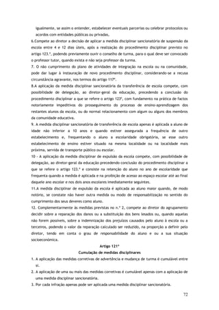 igualmente, se assim o entender, estabelecer eventuais parcerias ou celebrar protocolos ou
acordos com entidades públicas ou privadas,
6.Compete ao diretor a decisão de aplicar a medida disciplinar sancionatória de suspensão da
escola entre 4 e 12 dias úteis, após a realização do procedimento disciplinar previsto no
artigo 123.º, podendo previamente ouvir o conselho de turma, para o qual deve ser convocado
o professor tutor, quando exista e não seja professor da turma.
7. O não cumprimento do plano de atividades de integração na escola ou na comunidade,
pode dar lugar à instauração de novo procedimento disciplinar, considerando-se a recusa
circunstância agravante, nos termos do artigo 117º.
8.A aplicação da medida disciplinar sancionatória da transferência de escola compete, com
possibilidade de delegação, ao diretor-geral da educação, precedendo a conclusão do
procedimento disciplinar a que se refere o artigo 123º, com fundamento na prática de factos
notoriamente impeditivos do prosseguimento do processo de ensino-aprendizagem dos
restantes alunos da escola, ou do normal relacionamento com algum ou alguns dos membros
da comunidade educativa.
9. A medida disciplinar sancionatória de transferência de escola apenas é aplicada a aluno de
idade não inferior a 10 anos e quando estiver assegurada a frequência de outro
estabelecimento e, frequentando o aluno a escolaridade obrigatória, se esse outro
estabelecimento de ensino estiver situado na mesma localidade ou na localidade mais
próxima, servida de transporte público ou escolar.
10 - A aplicação da medida disciplinar de expulsão da escola compete, com possibilidade de
delegação, ao diretor-geral da educação precedendo conclusão do procedimento disciplinar a
que se refere o artigo 123.º e consiste na retenção do aluno no ano de escolaridade que
frequenta quando a medida é aplicada e na proibição de acesso ao espaço escolar até ao final
daquele ano escolar e nos dois anos escolares imediatamente seguintes.
11.A medida disciplinar de expulsão da escola é aplicada ao aluno maior quando, de modo
notório, se constate não haver outra medida ou modo de responsabilização no sentido do
cumprimento dos seus deveres como aluno.
12. Complementarmente às medidas previstas no n.º 2, compete ao diretor do agrupamento
decidir sobre a reparação dos danos ou a substituição dos bens lesados ou, quando aquelas
não forem possíveis, sobre a indemnização dos prejuízos causados pelo aluno à escola ou a
terceiros, podendo o valor da reparação calculado ser reduzido, na proporção a definir pelo
diretor, tendo em conta o grau de responsabilidade do aluno e ou a sua situação
socioeconómica.
Artigo 121º
Cumulação de medidas disciplinares
1. A aplicação das medidas corretivas de advertência e mudança de turma é cumulável entre
si.
2. A aplicação de uma ou mais das medidas corretivas é cumulável apenas com a aplicação de
uma medida disciplinar sancionatória.
3. Por cada infração apenas pode ser aplicada uma medida disciplinar sancionatória.

72

 