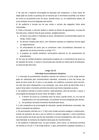 7. No caso de o respetivo encarregado de educação não comparecer, o aluno menor de
idade pode ser ouvido na presença de um docente por si livremente escolhido e do diretor
de turma ou do professor-tutor do aluno, quando exista, ou, no impedimento destes, de
outro professor da turma designado pelo diretor.
8. Da audiência é lavrada ata de que consta o extrato das alegações feitas pelos
interessados.
9. Finda a instrução, o instrutor elabora e remete ao diretor do agrupamento, no prazo de
três dias úteis, relatório final do qual constam, obrigatoriamente:
a. Os factos cuja prática é imputada ao aluno, devidamente circunstanciados quanto ao
tempo, modo e lugar;
b. Os deveres violados pelo aluno, com referência expressa às respetivas normas legais
ou regulamentares;
c. Os antecedentes do aluno que se constituem como circunstâncias atenuantes ou
agravantes nos termos previstos no artigo 117.º;
d. A proposta de medida disciplinar sancionatória aplicável ou de arquivamento do
procedimento.
10. No caso da medida disciplinar sancionatória proposta ser a transferência de escola ou
de expulsão da escola, a mesma é comunicada para decisão ao diretor-geral da educação,
no prazo de dois dias úteis.
Artigo 122.ºB
Celeridade do procedimento disciplinar
1. A instrução do procedimento disciplinar prevista nos números 5 a 8 do artigo anterior
pode ser substituída pelo reconhecimento individual, consciente e livre dos factos, por
parte do aluno maior de 12 anos e a seu pedido, em audiência a promover pelo instrutor,
nos dois dias úteis subsequentes à sua nomeação, mas nunca antes de decorridas vinte e
quatro horas sobre o momento previsível da prática dos factos imputados ao aluno.
2. Na audiência referida no número anterior, estão presentes, além do instrutor, o aluno, o
encarregado de educação do aluno menor de idade e, ainda:
a. O diretor de turma ou o professor-tutor do aluno, quando exista, ou, em caso de
impedimento e em sua substituição, um professor da turma designado pelo diretor;
b. Um professor da escola livremente escolhido pelo aluno.
3. A não comparência do encarregado de educação, quando devidamente convocado, não
obsta à realização da audiência.
4. Os participantes referidos no n.º 2 têm como missão exclusiva assegurar e testemunhar,
através da assinatura do auto a que se referem os números seguintes, a total consciência
do aluno quanto aos factos que lhe são imputados e às suas consequências, bem como a sua
total liberdade no momento da respetiva declaração de reconhecimento.
5. Na audiência é elaborado auto, no qual constam, entre outros, os elementos previstos
nas alíneas a) e b) do n.º 9 do artigo anterior, o qual, previamente a qualquer assinatura, é

74

 