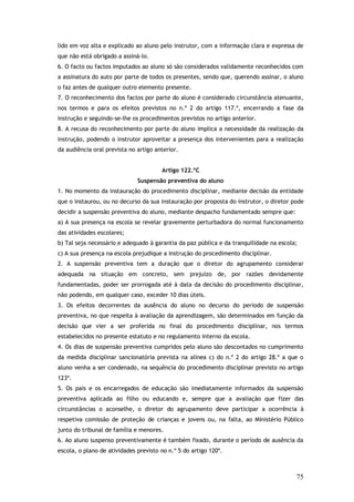 lido em voz alta e explicado ao aluno pelo instrutor, com a informação clara e expressa de
que não está obrigado a assiná-lo.
6. O facto ou factos imputados ao aluno só são considerados validamente reconhecidos com
a assinatura do auto por parte de todos os presentes, sendo que, querendo assinar, o aluno
o faz antes de qualquer outro elemento presente.
7. O reconhecimento dos factos por parte do aluno é considerado circunstância atenuante,
nos termos e para os efeitos previstos no n.º 2 do artigo 117.º, encerrando a fase da
instrução e seguindo-se-lhe os procedimentos previstos no artigo anterior.
8. A recusa do reconhecimento por parte do aluno implica a necessidade da realização da
instrução, podendo o instrutor aproveitar a presença dos intervenientes para a realização
da audiência oral prevista no artigo anterior.
Artigo 122.ºC
Suspensão preventiva do aluno
1. No momento da instauração do procedimento disciplinar, mediante decisão da entidade
que o instaurou, ou no decurso da sua instauração por proposta do instrutor, o diretor pode
decidir a suspensão preventiva do aluno, mediante despacho fundamentado sempre que:
a) A sua presença na escola se revelar gravemente perturbadora do normal funcionamento
das atividades escolares;
b) Tal seja necessário e adequado à garantia da paz pública e da tranquilidade na escola;
c) A sua presença na escola prejudique a instrução do procedimento disciplinar.
2. A suspensão preventiva tem a duração que o diretor do agrupamento considerar
adequada na situação em concreto, sem prejuízo de, por razões devidamente
fundamentadas, poder ser prorrogada até à data da decisão do procedimento disciplinar,
não podendo, em qualquer caso, exceder 10 dias úteis.
3. Os efeitos decorrentes da ausência do aluno no decurso do período de suspensão
preventiva, no que respeita à avaliação da aprendizagem, são determinados em função da
decisão que vier a ser proferida no final do procedimento disciplinar, nos termos
estabelecidos no presente estatuto e no regulamento interno da escola.
4. Os dias de suspensão preventiva cumpridos pelo aluno são descontados no cumprimento
da medida disciplinar sancionatória prevista na alínea c) do n.º 2 do artigo 28.º a que o
aluno venha a ser condenado, na sequência do procedimento disciplinar previsto no artigo
123º.
5. Os pais e os encarregados de educação são imediatamente informados da suspensão
preventiva aplicada ao filho ou educando e, sempre que a avaliação que fizer das
circunstâncias o aconselhe, o diretor do agrupamento deve participar a ocorrência à
respetiva comissão de proteção de crianças e jovens ou, na falta, ao Ministério Público
junto do tribunal de família e menores.
6. Ao aluno suspenso preventivamente é também fixado, durante o período de ausência da
escola, o plano de atividades previsto no n.º 5 do artigo 120º.

75

 