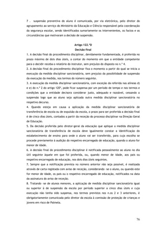 7 .

suspensão preventiva do aluno é comunicada, por via eletrónica, pelo diretor do

agrupamento ao serviço do Ministério da Educação e Ciência responsável pela coordenação
da segurança escolar, sendo identificados sumariamente os intervenientes, os factos e as
circunstâncias que motivaram a decisão de suspensão.
Artigo 122.ºD
Decisão final
1. A decisão final do procedimento disciplinar, devidamente fundamentada, é proferida no
prazo máximo de dois dias úteis, a contar do momento em que a entidade competente
para o decidir receba o relatório do instrutor, sem prejuízo do disposto no n.º 4.
2. A decisão final do procedimento disciplinar fixa o momento a partir do qual se inicia a
execução da medida disciplinar sancionatória, sem prejuízo da possibilidade de suspensão
da execução da medida, nos termos do número seguinte.
3. A execução da medida disciplinar sancionatória, com exceção da referida nas alíneas d)
e e) do n.º 2 do artigo 120º, pode ficar suspensa por um período de tempo e nos termos e
condições que a entidade decisora considerar justo, adequado e razoável, cessando a
suspensão logo que ao aluno seja aplicada outra medida disciplinar sancionatória no
respetivo decurso.
4. Quando esteja em causa a aplicação da medida disciplinar sancionatória de
transferência de escola ou de expulsão da escola, o prazo para ser proferida a decisão final
é de cinco dias úteis, contados a partir da receção do processo disciplinar na Direção Geral
de Educação.
5. Da decisão proferida pelo diretor-geral da educação que aplique a medida disciplinar
sancionatória de transferência de escola deve igualmente constar a identificação do
estabelecimento de ensino para onde o aluno vai ser transferido, para cuja escolha se
procede previamente à audição do respetivo encarregado de educação, quando o aluno for
menor de idade.
6. A decisão final do procedimento disciplinar é notificada pessoalmente ao aluno no dia
útil seguinte àquele em que foi proferida, ou, quando menor de idade, aos pais ou
respetivo encarregado de educação, nos dois dias úteis seguintes.
7. Sempre que a notificação prevista no número anterior não seja possível, é realizada
através de carta registada com aviso de receção, considerando -se o aluno, ou quando este
for menor de idade, os pais ou o respetivo encarregado de educação, notificados na data
da assinatura do aviso de receção.
8. Tratando -se de alunos menores, a aplicação de medida disciplinar sancionatória igual
ou superior à de suspensão da escola por período superior a cinco dias úteis e cuja
execução não tenha sido suspensa, nos termos previstos nos n.os 2 e 3 anteriores, é
obrigatoriamente comunicada pelo diretor da escola à comissão de proteção de crianças e
jovens em risco de Palmela.

76

 